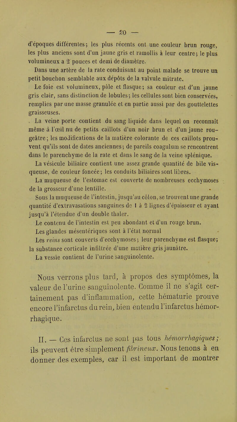 d'époques différentes; les plus récents ont une couleur brun rouge, les plus anciens sont d'un jaune gris et ramollis à leur centre; le plus volumineux a 2 pouces et demi de diamètre. Dans une artère de la rate conduisant au point malade se trouve un petit bouchon semblable aux dépôts de la valvule milrate. Le foie est volumineux, pâle et flasque; sa couleur est d'un jaune gris clair, sans distinction de lobules; les cellules sont bien conservées, remplies par une masse granulée et en partie aussi par des gouttelettes graisseuses. . La veine porte contient du sang liquide dans lequel on reconnaît même à l'oeil nu de petits caillots d'un noir brun et d'un jaune rou- geâtre ; les modifications de la matière colorante de ces caillots prou- vent qu'ils sont de dates anciennes; de pareils coagulum se rencontrent dans le parenchyme de la rate et dans le sang de la veine splénique. La vésicule biliaire contient une assez grande quantité de bile vis- queuse, de couleur foncée; les conduits biliaires sont libres. La muqueuse de l'estomac est couverte de nombreuses ecchymoses de la grosseur d'une lentille. Sous la muqueuse de l'intestin, jusqu'au côlon, se trouvent une grande quantité d'exlravasations sanguines de I à 2 lignes d'épaisseur et ayant jusqu'à l'étendue d'un double thaler. Le contenu de l'intestin est peu abondant et d'un rouge brun. Les glandes mésenlériques sont à l'état normal Les reins sont couverts d'ecchymoses; leur parenchyme est flasque; la substance corticale infiltrée d'une matière gris jaunâtre. La vessie contient de l'urine sanguinolente. Nous verrons plus tard, à propos des symptômes, la valeur de l'urine sanguinolente. Gomme il ne s'agit cer- tainement pas d'inflammation, cette hématurie prouve encore l'infarctus du rein, bien entendu l'infarctus hémor- rhagique. II_ _ Qes infarctus ne sont pas tous hémorrhagiques ; ils peuvent être simplement fibrineux. Nous tenons à en donner des exemples, car il est important de montrer