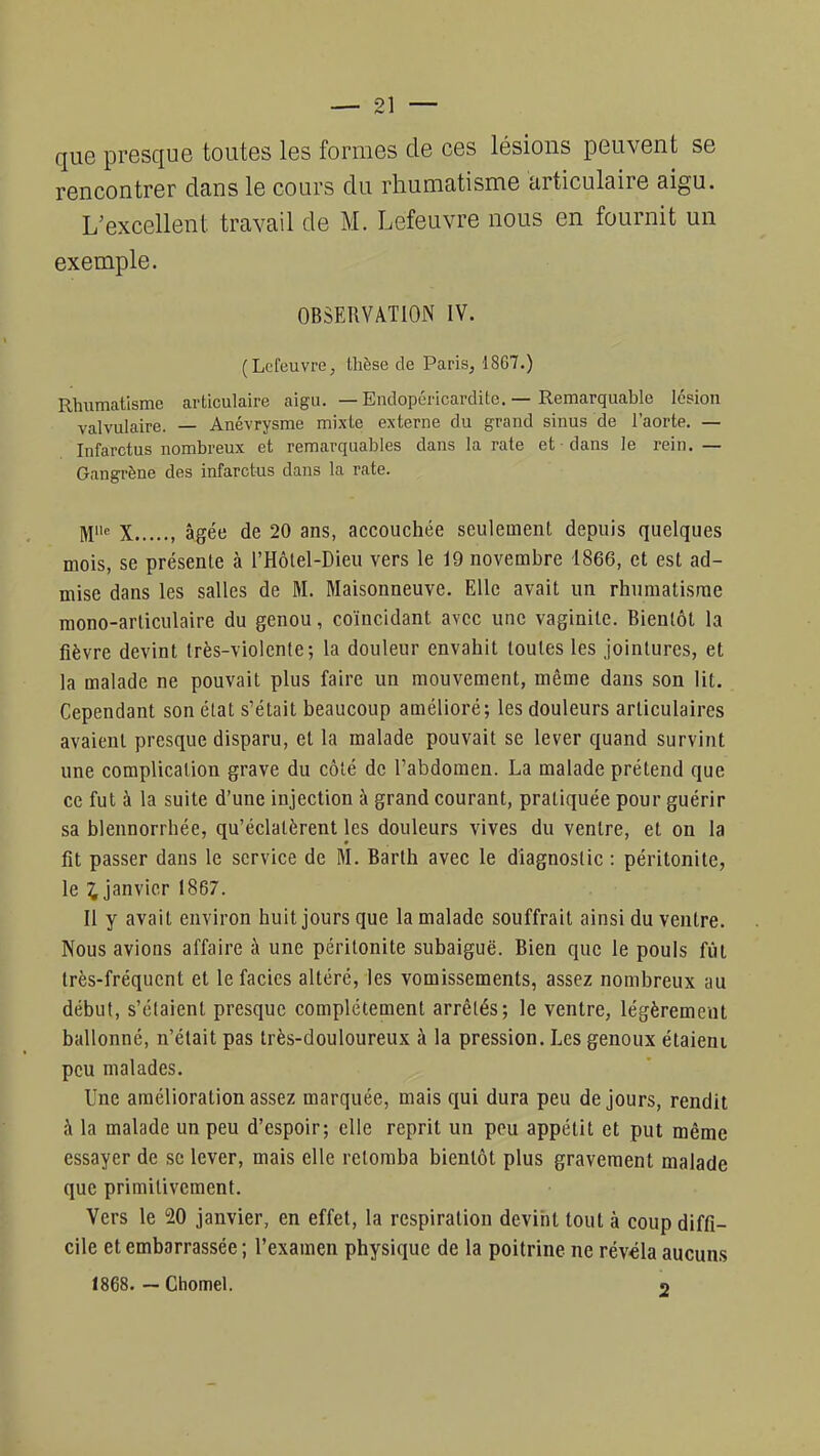 que presque toutes les formes de ces lésions peuvent se rencontrer dans le cours du rhumatisme articulaire aigu. L'excellent travail de M. Lefeuvre nous en fournit un exemple. OBSERVATION IV. (Lefeuvre, thèse de Paris, 1867.) Rhumatisme articulaire aigu. — Endopéricardite. — Remarquable lésion valvulaire. — Anévrysme mixte externe du grand sinus de l'aorte. — Infarctus nombreux et remarquables dans la rate et - dans le rein. — Gangrène des infarctus dans la rate. ^iie x , âgée de 20 ans, accouchée seulement depuis quelques mois, se présente à l'Hôlel-Dieu vers le 19 novembre 1866, et est ad- mise dans les salles de M. Maisonneuve. Elle avait un rhumatisme mono-articulaire du genou, coïncidant avec une vaginite. Bientôt la fièvre devint très-violente; la douleur envahit toutes les jointures, et la malade ne pouvait plus faire un mouvement, même dans son lit. Cependant son état s'était beaucoup amélioré; les douleurs articulaires avaient presque disparu, et la malade pouvait se lever quand survint une complication grave du côté de l'abdomen. La malade prétend que ce fut à la suite d'une injection à grand courant, pratiquée pour guérir sa blennorrbée, qu'éclatèrent les douleurs vives du ventre, et on la fit passer dans le service de M. Barth avec le diagnostic : péritonite, le £ janvier 1867. Il y avait environ huit jours que la malade souffrait ainsi du ventre. Nous avions affaire à une péritonite subaiguë. Bien que le pouls fût très-fréquent et le faciès altéré, les vomissements, assez nombreux au début, s'élaienl presque complètement arrêlés; le ventre, légèrement ballonné, n'était pas très-douloureux à la pression. Les genoux étaient peu malades. Une amélioration assez marquée, mais qui dura peu de jours, rendit à la malade un peu d'espoir; elle reprit un peu appétit et put même essayer de se lever, mais elle retomba bientôt plus gravement malade que primitivement. Vers le 20 janvier, en effet, la respiration devint tout à coup diffi- cile et embarrassée ; l'examen physique de la poitrine ne révéla aucuns 1868. — Chomel. 2