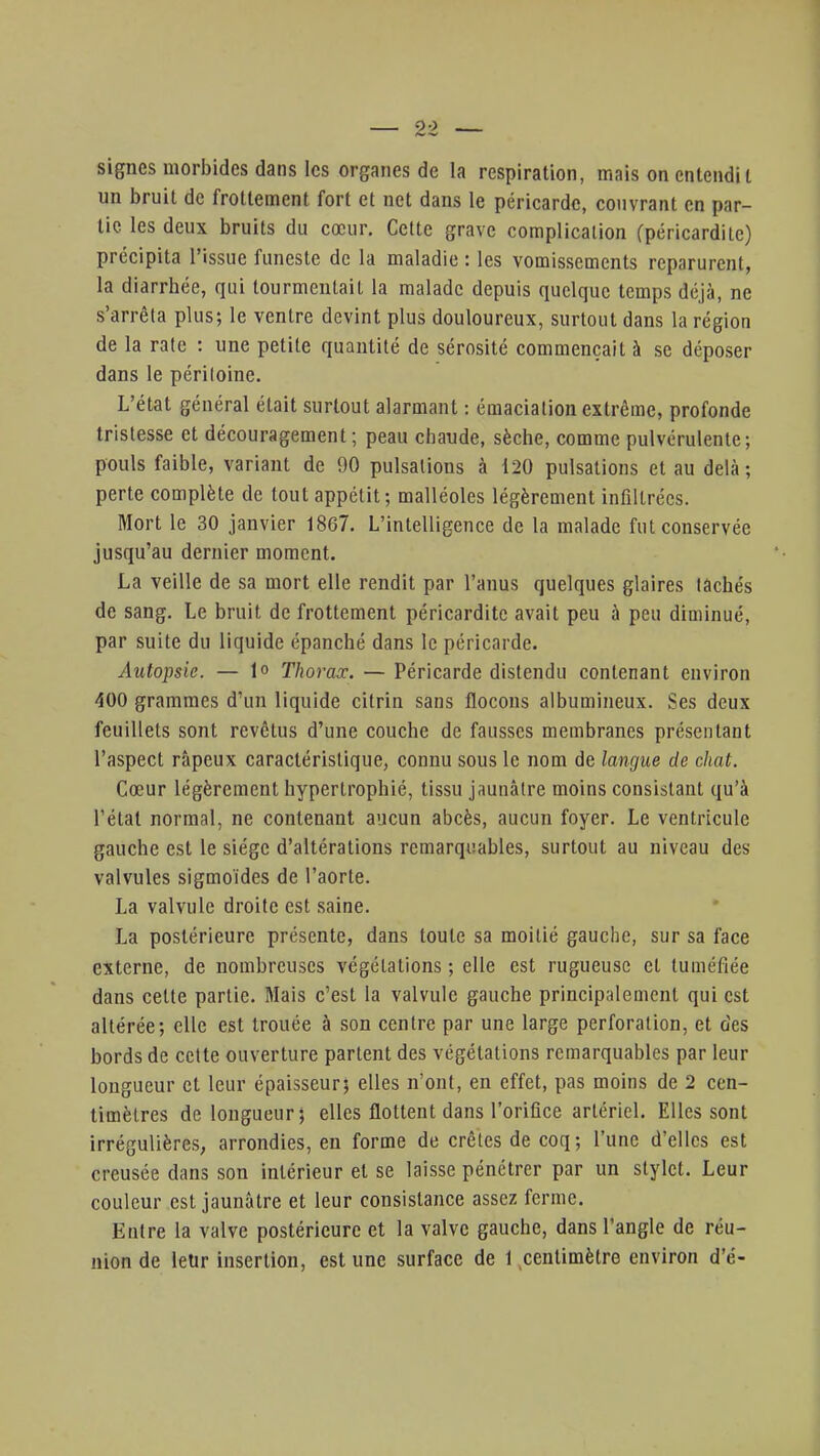 signes morbides dans les organes de la respiration, mais on entendit un bruit de frottement fort et net dans le péricarde, couvrant en par- tic les deux bruits du cœur. Cette grave complication fpéricardile) précipita l'issue funeste de la maladie : les vomissements reparurent, la diarrhée, qui tourmentait la malade depuis quelque temps déjà, ne s'arrêta plus; le ventre devint plus douloureux, surtout dans la région de la rate : une petite quantité de sérosité commençait à se déposer dans le péritoine. L'état général était surtout alarmant : émacialion extrême, profonde tristesse et découragement; peau chaude, sèche, comme pulvérulente; pouls faible, variant de 90 pulsations à 120 pulsations et au delà; perte complète de tout appétit; malléoles légèrement infiltrées. Mort le 30 janvier 1867. L'intelligence de la malade fut conservée jusqu'au dernier moment. La veille de sa mort elle rendit par l'anus quelques glaires tachés de sang. Le bruit de frottement péricardite avait peu à peu diminué, par suite du liquide épanché dans le péricarde. Autopsie. — lo Thorax. — Péricarde distendu contenant environ 400 grammes d'un liquide citrin sans flocons albumineux. Ses deux feuillets sont revêtus d'une couche de fausses membranes présentant l'aspect râpeux caractéristique, connu sous le nom de langue de chat. Cœur légèrement hypertrophié, tissu jaunâtre moins consistant qu'à l'état normal, ne contenant aucun abcès, aucun foyer. Le ventricule gauche est le siège d'altérations remarquables, surtout au niveau des valvules sigmoïdes de l'aorte. La valvule droite est saine. La postérieure présente, dans toute sa moitié gauche, sur sa face externe, de nombreuses végétations ; elle est rugueuse et tuméfiée dans cette partie. Mais c'est la valvule gauche principalement qui est altérée; elle est trouée à son centre par une large perforation, et des bords de cette ouverture partent des végétations remarquables par leur longueur et leur épaisseur; elles n'ont, en effet, pas moins de 2 cen- timètres de longueur; elles flottent dans l'orifice artériel. Elles sont irrégulières, arrondies, en forme de crêtes de coq; l'une d'elles est creusée dans son intérieur et se laisse pénétrer par un stylet. Leur couleur est jaunâtre et leur consistance assez ferme. Entre la valve postérieure et la valve gauche, dans l'angle de réu- nion de leur insertion, est une surface de 1 centimètre environ d'é-