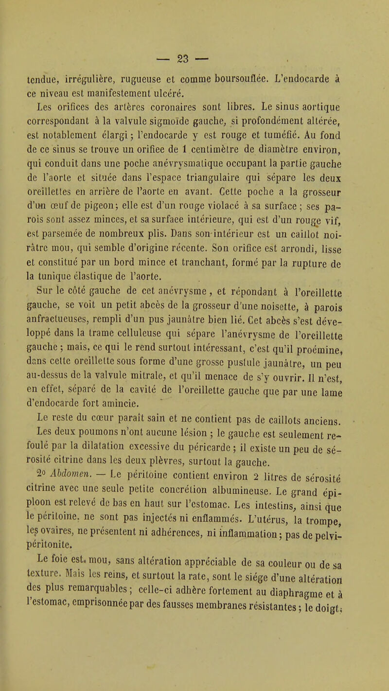 tendue, irrégulière, rugueuse et comme boursouflée. L'endocarde à ce niveau est manifestement ulcéré. Les orifices des artères coronaires sont libres. Le sinus aortique correspondant à la valvule sigmoïde gauche, si profondément altérée, est notablement élargi ; l'endocarde y est rouge et tuméfié. Au fond de ce sinus se trouve un orifiee de 1 centimètre de diamètre environ, qui conduit dans une poche anévrysmalique occupant la partie gauche de l'aorte et située dans l'espace triangulaire qui sépare les deux oreillettes en arrière de l'aorte en avant. Cette poche a la grosseur d'un œuf de pigeon; elle est d'un rouge violacé à sa surface ; ses pa- rois sont assez minces, et sa surface intérieure, qui est d'un rouge vif, est parsemée de nombreux plis. Dans son-intérieur est un caillot noi- râtre mou, qui semble d'origine récente. Son orifice est arrondi, lisse et constitué par un bord mince et tranchant, formé par la rupture de la tunique élastique de l'aorte. Sur le côté gauche de cet anévrysme, et répondant à l'oreillette gauche, se voit un petit abcès de la grosseur d'une noisette, à parois anfractueuses, rempli d'un pus jaunâtre bien lié. Cet abcès s'est déve- loppé dans la trame celluleuse qui sépare l'anévrysme de l'oreillette gauche ; mais, ce qui le rend surtout intéressant, c'est qu'il proémine, dans celte oreillette sous forme d'une grosse pustule jaunâtre, un peu au-dessus de la valvule mitrale, et qu'il menace de s'y ouvrir. Il n'est, en effet, séparé de la cavité de l'oreillette gauche que par une lame d'endocarde fort amincie. Le reste du cœur paraît sain et ne contient pas de caillots anciens. Les deux poumons n'ont aucune lésion ; le gauche est seulement re- foulé par la dilatation excessive du péricarde ; il existe un peu de sé- rosité citrine dans les deux plèvres, surtout la gauche. 2o Abdomen. — Le péritoine contient environ 2 litres de sérosité citrine avec une seule petite concrétion albumineuse. Le grand épi- ploon est relevé de bas en haut sur l'estomac. Les intestins, ainsi que le péritoine, ne sont pas injectés ni enflammés. L'utérus, la trompe, les ovaires, ne présentent ni adhérences, ni inflammation ; pas de pelvi- péritonite. Le foie est. mou, sans altération appréciable de sa couleur ou de sa texture. Mais les reins, et surtout la rate, sont le siège d'une altération des plus remarquables ; celle-ci adhère fortement au diaphragme et à l'estomac, emprisonnée par des fausses membranes résistantes ; le doigt;