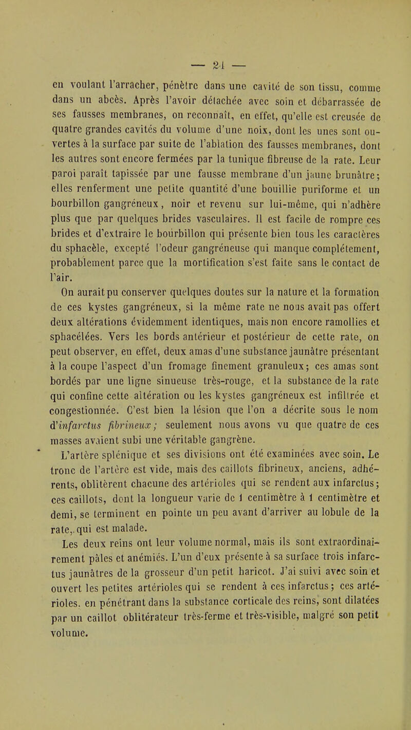 — 21 — en voulant l'arracher, pénètre dans une cavité de son tissu, comme dans un abcès. Après l'avoir délachée avec soin et débarrassée de ses fausses membranes, on reconnaît, en effet, qu'elle est creusée de quatre grandes cavités du volume d'une noix, dont les unes sont ou- vertes à la surface par suite de l'ablation des fausses membranes, dont les autres sont encore fermées par la tunique fibreuse de la rate. Leur paroi paraît tapissée par une fausse membrane d'un jaune brunâtre; elles renferment une petite quantité d'une bouillie puriforme et un bourbillon gangréneux, noir et revenu sur lui-même, qui n'adhère plus que par quelques brides vasculaires. Il est facile de rompre ces brides et d'extraire le bourbillon qui présente bien tous les caractères du sphacèle, excepté l'odeur gangréneuse qui manque complètement, probablement parce que la mortification s'est faite sans le contact de Pair. On aurait pu conserver quelques doutes sur la nature et la formation de ces kystes gangréneux, si la même rate ne nous avait pas offert deux altérations évidemment identiques, mais non encore ramollies et sphacélées. Vers les bords antérieur et postérieur de cette rate, on peut observer, en effet, deux amas d'une substance jaunâtre présentant à la coupe l'aspect d'un fromage finement granuleux; ces amas sont bordés par une ligne sinueuse très-rouge, et la substance de la rate qui confine cette altération ou les kystes gangréneux est infiltrée et congestionnée. C'est bien la lésion que l'on a décrite sous le nom d'infarctus fibrineux ; seulement nous avons vu que quatre de ces masses avaient subi une véritable gangrène. L'artère splénique et ses divisions ont été examinées avec soin. Le tronc de l'artère est vide, mais des caillots fibrineux, anciens, adhé- rents, oblitèrent chacune des artérioles qui se rendent aux infarctus; ces caillots, dont la longueur varie de 1 centimètre à 1 centimètre et demi, se terminent en pointe un peu avant d'arriver au lobule de la rate,, qui est malade. Les deux reins ont leur volume normal, mais ils sont extraordinai- rement pâles et anémiés. L'un d'eux présente à sa surface trois infarc- tus jaunâtres de la grosseur d'un petit haricot. J'ai suivi avec soin et ouvert les petites artérioles qui se rendent à ces infarctus ; ces arté- rioles. en pénétrant dans la substance corticale des reins, sont dilatées par un caillot oblitérateur très-ferme et très-visible, malgré son petit volume.