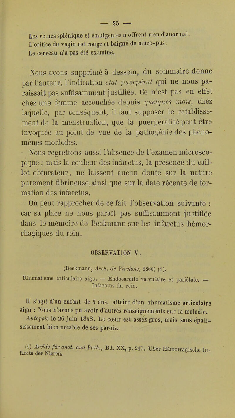 Les veines splénique el émulgentes n'offrent rien d'anormal. L'orifice du vagin est rouge et baigné de muco-pus. Le cerveau n'a pas élé examiné. Nous avons supprimé à dessein, du sommaire donné par l'auteur, l'indication état puerpéral qui ne nous pa- raissait pas suffisamment justifiée. Ce n'est pas en effet chez une femme accouchée depuis quelques mois, chez laquelle, par conséquent, il faut supposer le rétablisse- ment de la menstruation, que la puerpéralité peut être invoquée au point de vue de la pathogénie des phéno- mènes morbides. Nous regrettons aussi l'absence de l'examen microsco- pique ; mais la couleur des infarctus, la présence du cail- lot obturateur, ne laissent aucun doute sur la nature purement fibrineuse,ainsi que sur la date récente de for- mation des infarctus. On peut rapprocher de ce fait l'observation suivante : car sa place ne nous paraît pas suffisamment justifiée dans le mémoire de Beckmann sur les infarctus hémor- rhagiques du rein. OBSERVATION V. (Beckmann, Arch. de Virchow, 1860) (1), Rhumatisme articulaire aigu. — Endocardite valvulaira et pariétale. — Infarctus du rein. Il s'agit d'un enfant de 5 ans, atteint d'un rhumatisme articulaire aigu : Nous n'avons pu avoir d'autres renseignements sur la maladie. Autopsie le 2G juin 1858. Le cœur est assez gros, mais sans épais- sissement bien notable de ses parois. (1) Archiv fùranat. and fath., Bd. XX, p. 217. Uber farcte der Nicren.