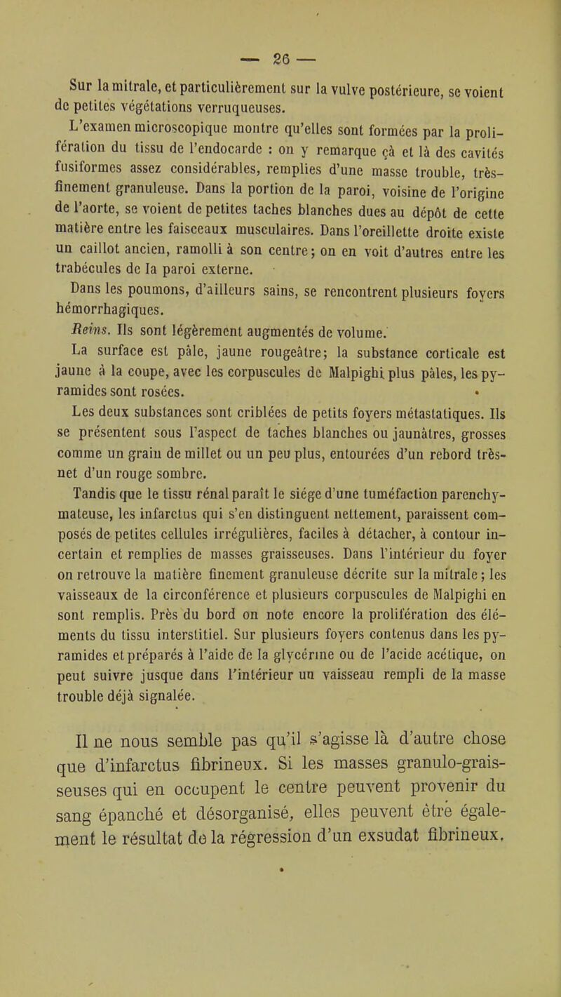 Sur la mitralc, et particulièrement sur la vulve postérieure, se voient de petites végétations verruqueuses. L'examen microscopique montre qu'elles sont formées par la proli- fération du tissu de l'endocarde : on y remarque çà et là des cavités fusiformes assez considérables, remplies d'une masse trouble, très- finement granuleuse. Dans la portion de la paroi, voisine de l'origine de l'aorte, se voient de petites taches blanches dues au dépôt de cette matière entre les faisceaux musculaires. Dans l'oreillette droite existe un caillot ancien, ramolli à son centre; on en voit d'autres entre les trabécules de la paroi externe. Dans les poumons, d'ailleurs sains, se rencontrent plusieurs foyers hémorrhagiques. Reins. Ils sont légèrement augmentés de volume. La surface est pâle, jaune rougeâtre; la substance corticale est jaune à la coupe, avec les corpuscules de Malpighiplus pâles, les py- ramides sont rosées. Les deux substances sont criblées de petits foyers métastatiques. Ils se présentent sous l'aspect de taches blanches ou jaunâtres, grosses comme un grain de millet ou un peu plus, entourées d'un rebord très- net d'un rouge sombre. Tandis que le tissu rénal paraît le siège d'une tuméfaction parenchy- mateuse, les infarctus qui s'en distinguent nettement, paraissent com- posés de petites cellules irrégulières, faciles à détacher, à contour in- certain et remplies de masses graisseuses. Dans l'intérieur du foyer on retrouve la matière finement granuleuse décrite sur la mitrale; les vaisseaux de la circonférence et plusieurs corpuscules de Malpighi en sont remplis. Près du bord on note encore la prolifération des élé- ments du tissu interstitiel. Sur plusieurs foyers contenus dans les py- ramides et préparés à l'aide de la glycérine ou de l'acide acétique, on peut suivre jusque dans l'intérieur un vaisseau rempli de la masse trouble déjà signalée. Il ne nous semble pas qu'il s'agisse là d'autre chose que d'infarctus fibrineux. Si les masses granulo-grais- seuses qui en occupent le centre peuvent provenir du sang épanché et désorganisé, elles peuvent être égale- ment le résultat delà régression d'un exsudât fibrineux.