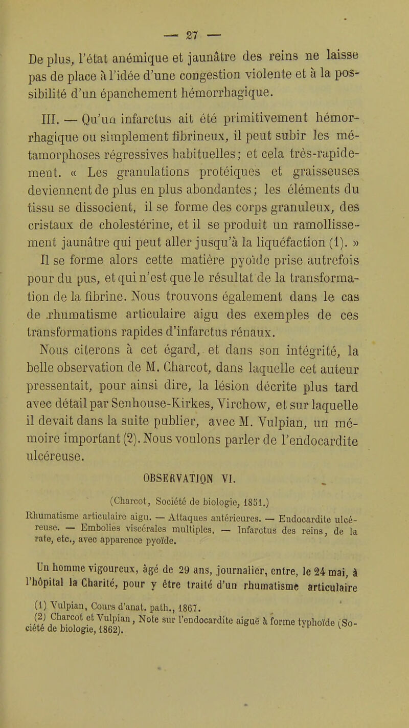 De plus, l'état anémique et jaunâtre des reins ne laisse pas de place à l'idée d'une congestion violente et à la pos- sibilité d'un épanchement hémorrhagique. m. _ Qu'un infarctus ait été primitivement hémor- rhagique ou simplement fîbrineux, il peut subir les mé- tamorphoses régressives habituelles; et cela très-rapide- ment. « Les granulations protéiques et graisseuses deviennent de plus en plus abondantes ; les éléments du tissu se dissocient, il se forme des corps granuleux, des cristaux de cholestérine, et il se produit un ramollisse- ment jaunâtre qui peut aller jusqu'à la liquéfaction (1). » Il se forme alors cette matière pyoide prise autrefois pour du pus, et qui n'est que le résultat de la transforma- tion de la fibrine. Nous trouvons également dans le cas de .rhumatisme articulaire aigu des exemples de ces transformations rapides d'infarctus rénaux. Nous citerons à cet égard, et dans son intégrité, la belle observation de M. Charcot, dans laquelle cet auteur pressentait, pour ainsi dire, la lésion décrite plus tard avec détail par Senhouse-Kirkes, Yirchow, et sur laquelle il devait dans la suite publier, avec M. Vulpian, un mé- moire important (2). Nous voulons parler de l'endocardite ulcéreuse. OBSERVATION VI. (Charcot, Société de biologie, 1851.) Rhumatisme articulaire aigu. — Attaques antérieures. — Endocardite ulcé- reuse. — Embolies viscérales multiples. — Infarctus des reins, de la rate, etc., avec apparence pyoïde. Un homme vigoureux, âgé de 29 ans, journalier, entre, le 24 mai, à l'hôpital la Charité, pour y être traité d'un rhumatisme articulaire (1) Vulpian, Cours d'anat. path., 1867. -SI et Vulpian » Note sur l'endocardite aiguë à forme typhoïde ( So- ciété de biologie, 1862). p v