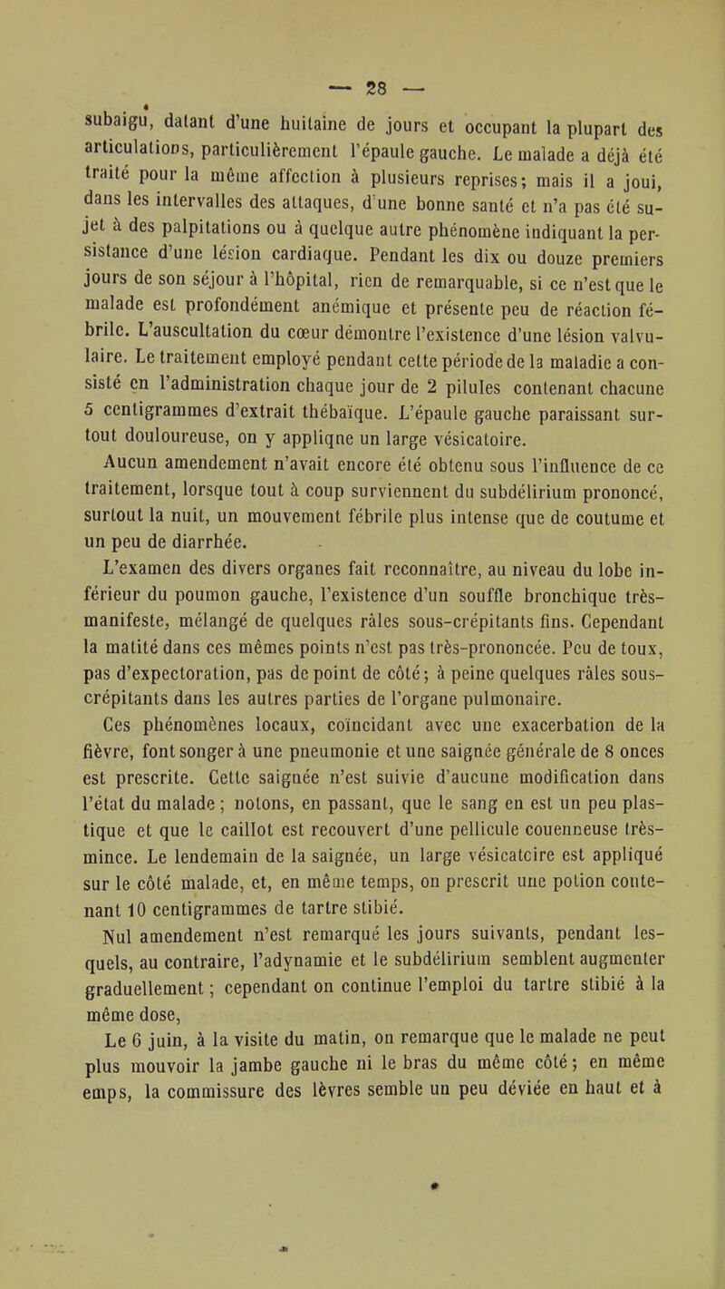 subaigu, datant d'une huitaine de jours et occupant la plupart des articulations, particulièrement l'épaule gauche. Le malade a déjà été traité pour la même affection à plusieurs reprises; mais il a joui, dans les intervalles des attaques, d une bonne santé et n'a pas été su- jet à des palpitations ou à quelque autre phénomène indiquant la per- sistance d'une lésion cardiaque. Pendant les dix ou douze premiers jours de son séjour à l'hôpital, rien de remarquable, si ce n'est que le malade est profondément anémique et présente peu de réaction fé- brile. L'auscultation du cœur démontre l'existence d'une lésion valvu- laire. Le traitement employé pendant cette période de b maladie a con- sisté en l'administration chaque jour de 2 pilules contenant chacune 5 centigrammes d'extrait thébaïque. L'épaule gauche paraissant sur- tout douloureuse, on y applique un large vésicatoire. Aucun amendement n'avait encore été obtenu sous l'influence de ce traitement, lorsque tout à coup surviennent du subdélirium prononcé, surtout la nuit, un mouvement fébrile plus intense que de coutume et un peu de diarrhée. L'examen des divers organes fait reconnaître, au niveau du lobe in- férieur du poumon gauche, l'existence d'un souffle bronchique très- manifeste, mélangé de quelques râles sous-crépitants fins. Cependant la matité dans ces mêmes points n'est pas très-prononcée. Peu de toux, pas d'expectoration, pas de point de côté; à peine quelques râles sous- crépitants dans les autres parties de l'organe pulmonaire. Ces phénomènes locaux, coïncidant avec une exacerbation de la fièvre, font songer à une pneumonie et une saignée générale de 8 onces est prescrite. Cette saiguée n'est suivie d'aucune modification dans l'état du malade ; notons, en passant, que le sang en est un peu plas- tique et que le caillot est recouvert d'une pellicule coueimeuse très- mince. Le lendemain de la saignée, un large vésicateire est appliqué sur le côté malade, et, en même temps, on prescrit une potion conte- nant 10 centigrammes de tartre stibié. Nul amendement n'est remarqué les jours suivants, pendant les- quels, au contraire, l'adynamie et le subdélirium semblent augmenter graduellement ; cependant on continue l'emploi du tartre stibié à la même dose, Le 6 juin, à la visite du matin, on remarque que le malade ne peut plus mouvoir la jambe gauche ni le bras du même côté ; en même emps, la commissure des lèvres semble un peu déviée eu haut et à