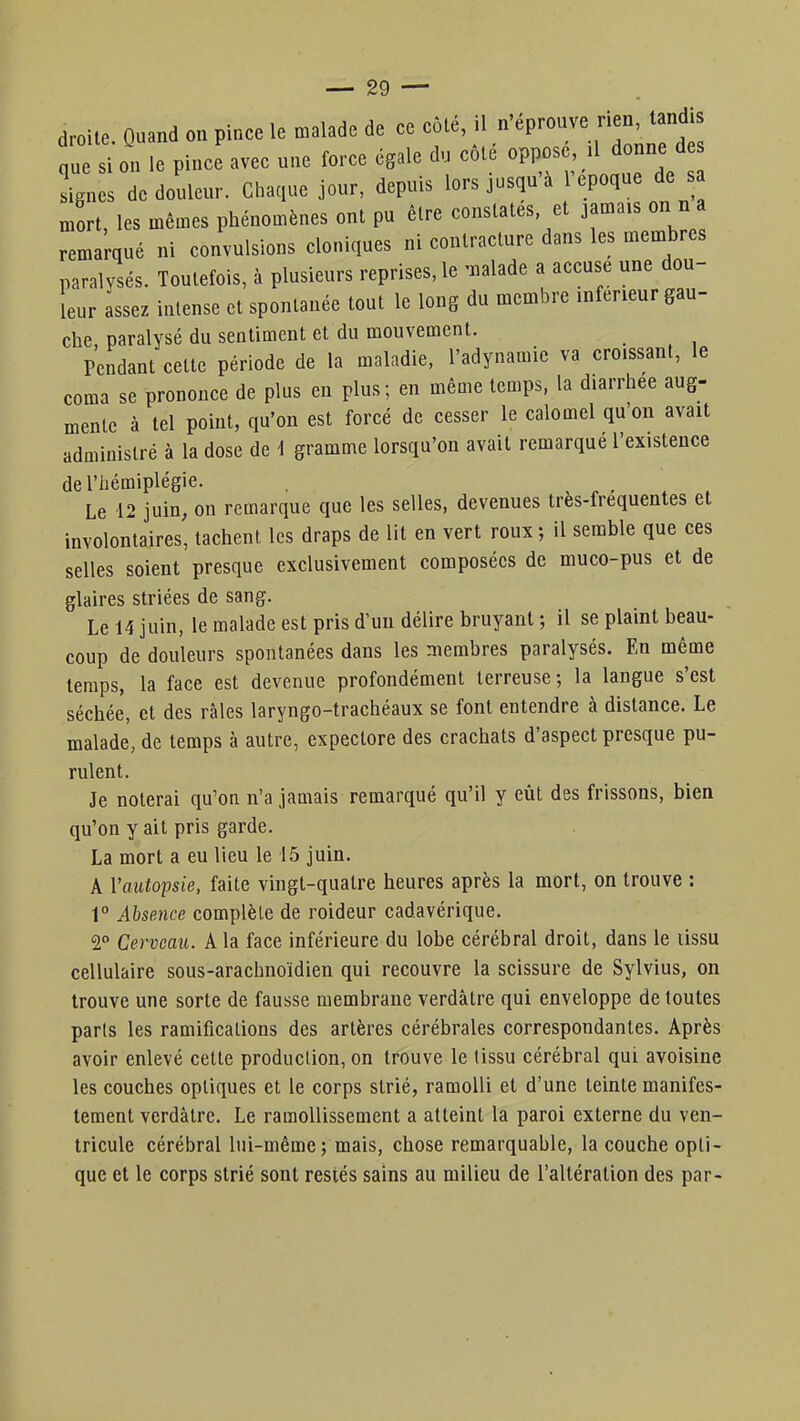 droite. Ouand on pince le malade de ce côté, il n'éprouve nen tandis nue si on le pince avec une force égale du côté oppose, il donne de ign s de douleur. Chaque jour, depuis lors jusqu'à l'époque de s mort, les mêmes phénomènes ont pu être constates et jamais on n « remarqué ni convulsions cloniques ni contracture dans les membres paralysés. Toutefois, à plusieurs reprises, le malade a accuse une dou- leur assez intense et spontanée tout le long du membre infeneur gau- che paralysé du sentiment et du mouvement. Pendant celte période de la maladie, l'adynamie va croissant, le coma se prononce de plus en plus; en même temps, la diarrhée aug- mente à tel point, qu'on est forcé de cesser le calomel qu'on avait administré à la dose de i gramme lorsqu'on avait remarqué l'existence de l'hémiplégie. . Le 12 juin, on remarque que les selles, devenues tres-frequentes et involontaires, tachent les draps de lit en vert roux; il semble que ces selles soient presque exclusivement composées de muco-pus et de glaires striées de sang. Le 14 juin, le malade est pris d'un délire bruyant ; il se plaint beau- coup de douleurs spontanées dans les membres paralysés. En même temps, la face est devenue profondément terreuse; la langue s'est séchée, et des râles laryngo-trachéaux se font entendre à distance. Le malade, de temps à autre, expectore des crachats d'aspect presque pu- rulent. Je noterai qu'on n'a jamais remarqué qu'il y eût des frissons, bien qu'on y ait pris garde. La mort a eu lieu le 15 juin. A l'autopsie, faite vingt-quatre heures après la mort, on trouve : 1° Absence complète de roideur cadavérique. 2° Cerveau. A la face inférieure du lobe cérébral droit, dans le lissu cellulaire sous-arachnoïdien qui recouvre la scissure de Sylvius, on trouve une sorte de fausse membrane verdâtre qui enveloppe de toutes paris les ramifications des artères cérébrales correspondantes. Après avoir enlevé cette production, on trouve le tissu cérébral qui avoisine les couches optiques et le corps strié, ramolli et d'une teinte manifes- tement verdâtre. Le ramollissement a atteint la paroi externe du ven- tricule cérébral lui-même ; mais, chose remarquable, la couche opti- que et le corps strié sont restés sains au milieu de l'altération des par-