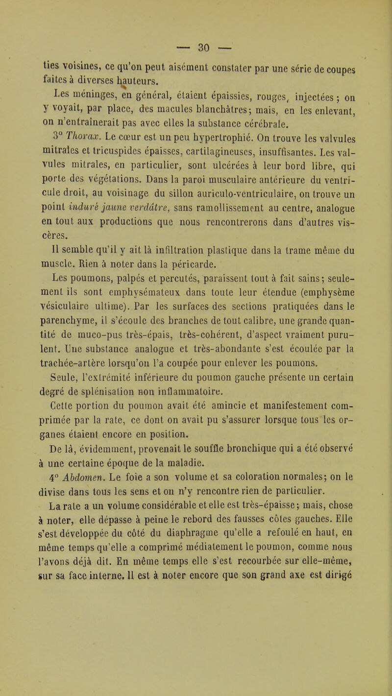 ties voisines, ce qu'on peut aisément constater par une série de coupes faites à diverses hauteurs. Les méninges, en général, étaient épaissies, rouges, injectées ; on y voyait, par place, des macules blanchâtres; mais, en les enlevant, on n'entraînerait pas avec elles la substance cérébrale. 3° Thorax. Le cœur est un peu hypertrophié. On trouve les valvules mitrales et tricuspides épaisses, cartilagineuses, insuffisantes. Les val- vules mitrales, en particulier, sont ulcérées à leur bord libre, qui porte des végétations. Dans la paroi musculaire antérieure du ventri- cule droit, au voisinage du sillon auriculo-ventriculaire, on trouve un point induré jaune verdâlre, sans ramollissement au centre, analogue en tout aux productions que nous rencontrerons dans d'autres vis- cères. Il semble qu'il y ait là infiltration plastique dans la trame même du muscle. Rien à noter dans la péricarde. Les poumons, palpés et percutés, paraissent tout à fait sains ; seule- ment ils sont emphysémateux dans toute leur étendue (emphysème vésiculaire ultime). Par les surfaces des sections pratiquées dans le parenchyme, il s'écoule des branches de tout calibre, une grande quan- tité de muco-pus très-épais, très-cohérent, d'aspect vraiment puru- lent. Une substance analogue et très-abondante s'est écoulée par la trachée-artère lorsqu'on l'a coupée pour enlever les poumons. Seule, l'extrémité inférieure du poumon gauche présente un certain degré de splénisation non inflammatoire. Cette portion du poumon avait été amincie et manifestement com- primée par la rate, ce dont on avait pu s'assurer lorsque tous les or- ganes étaient encore en position. De là, évidemment, provenait le souffle bronchique qui a été observé à une certaine époque de la maladie. 4° Abdomen. Le foie a son volume et sa coloration normales; on le divise dans tous les sens et ou n'y rencontre rien de particulier. La rate a un volume considérable et elle est très-épaisse ; mais, chose à noter, elle dépasse à peine le rebord des fausses côtes gauches. Elle s'est développée du côté du diaphragme qu'elle a refoulé en haut, en même temps qu'elle a comprimé médiatement le poumon, comme nous l'avons déjà dit. En même temps elle s'est recourbée sur elle-même, sur sa face interne. 11 est à noter encore que son grand axe est dirigé