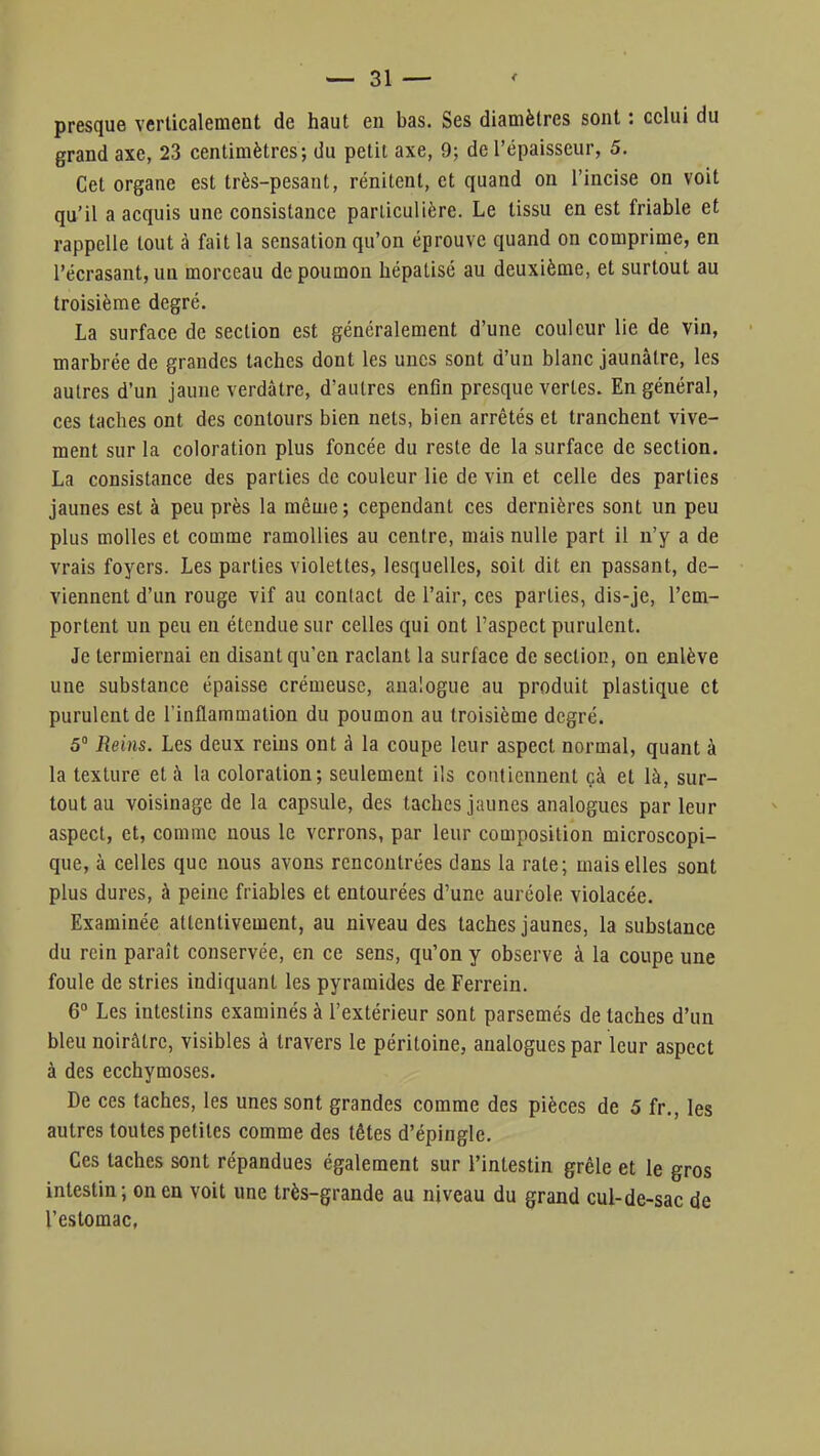 presque verticalement de haut en bas. Ses diamètres sont : celui du grand axe, 23 centimètres; du petit axe, 9; de l'épaisseur, 5. Cet organe est très-pesant, rénitent, et quand on l'incise on voit qu'il a acquis une consistance particulière. Le tissu en est friable et rappelle tout à fait la sensation qu'on éprouve quand on comprime, en l'écrasant, un morceau de poumon hépatisé au deuxième, et surtout au troisième degré. La surface de section est généralement d'une couleur lie de vin, marbrée de grandes taches dont les unes sont d'un blanc jaunâtre, les autres d'un jaune verdâtre, d'autres enfin presque vertes. En général, ces taches ont des contours bien nets, bien arrêtés et tranchent vive- ment sur la coloration plus foncée du reste de la surface de section. La consistance des parties de couleur lie de vin et celle des parties jaunes est à peu près la même ; cependant ces dernières sont un peu plus molles et comme ramollies au centre, mais nulle part il n'y a de vrais foyers. Les parties violettes, lesquelles, soit dit en passant, de- viennent d'un rouge vif au contact de l'air, ces parties, dis-je, l'em- portent un peu en étendue sur celles qui ont l'aspect purulent. Je lermiernai en disant qu'en raclant la surface de section, on enlève une substance épaisse crémeuse, analogue au produit plastique et purulent de l'inflammation du poumon au troisième degré. 5° Reins. Les deux reins ont à la coupe leur aspect normal, quant à la texture et à la coloration; seulement ils contiennent çà et là, sur- tout au voisinage de la capsule, des taches jaunes analogues par leur aspect, et, comme nous le verrons, par leur composition microscopi- que, à celles que nous avons rencontrées dans la rate; mais elles sont plus dures, à peine friables et entourées d'une auréole violacée. Examinée attentivement, au niveau des taches jaunes, la substance du rein paraît conservée, en ce sens, qu'on y observe à la coupe une foule de stries indiquant les pyramides de Ferrein. 6° Les intestins examinés à l'extérieur sont parsemés de taches d'un bleu noirâtre, visibles à travers le péritoine, analogues par leur aspect à des ecchymoses. De ces taches, les unes sont grandes comme des pièces de 5 fr., les autres toutes petites comme des têtes d'épingle. Ces taches sont répandues également sur l'intestin grêle et le gros intestin ; on en voit une très-grande au niveau du grand cul-de-sac de l'estomac.