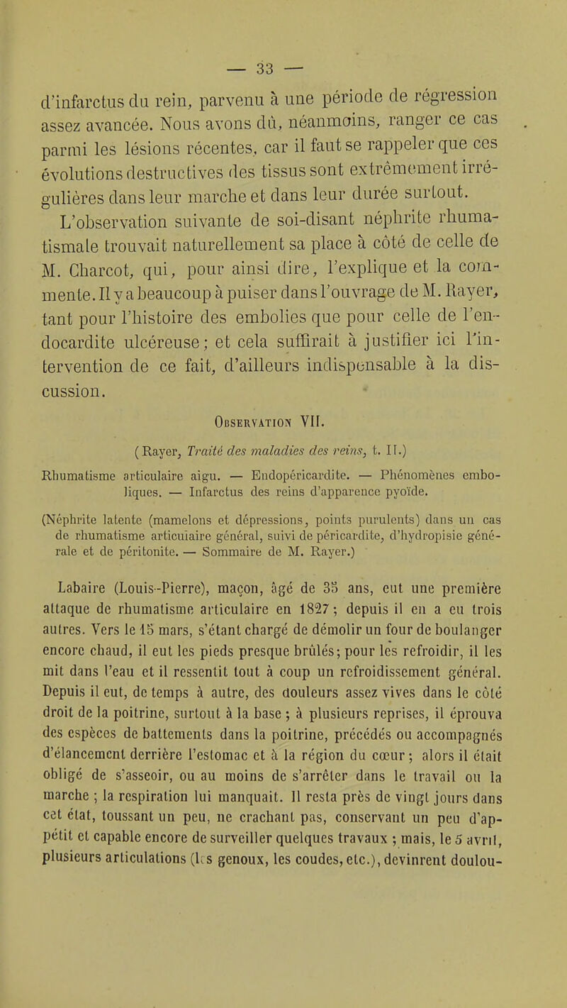 d'infarctus du rein, parvenu à une période de régression assez avancée. Nous avons dît, néanmoins, ranger ce cas parmi les lésions récentes, car il faut se rappeler que ces évolutions destructives des tissus sont extrêmement irré- gulières dans leur marche et dans leur durée surtout. L'observation suivante de soi-disant néphrite rhuma- tismale trouvait naturellement sa place à côté de celle de M. Charcot, qui, pour ainsi dire, l'explique et la com- mente. Il y a beaucoup à puiser dans l'ouvrage de M. Rayer, tant pour l'histoire des embolies que pour celle de l'en- docardite ulcéreuse; et cela suffirait à justifier ici l'in- tervention de ce fait, d'ailleurs indispensable à la dis- cussion. Observation VII. (Rayer, Traité des maladies des reins, t. II.) Rhumatisme articulaire aigu. — Endopéricardite. — Phénomènes embo- liques. — Infarctus des reins d'apparence pyoïde. (Néphrite latente (mamelons et dépressions, points purulents) dans un cas de rhumatisme articulaire général, suivi de péricardite, d'hydropisie géné- rale et de péritonite. — Sommaire de M. Rayer.) Labaire (Louis-Pierre), maçon, âgé de 3S ans, eut une première attaque de rhumatisme articulaire en 1827; depuis il en a eu trois autres. Vers le 15 mars, s'étant chargé de démolir un four de boulanger encore chaud, il eut les pieds presque brûlés; pour les refroidir, il les mit dans l'eau et il ressentit tout à coup un refroidissement général. Depuis il eut, de temps à autre, des douleurs assez vives dans le côté droit de la poitrine, surtout à la base ; à plusieurs reprises, il éprouva des espèces de battements dans la poitrine, précédés ou accompagnés d'élancement derrière l'estomac et à la région du cœur; alors il était obligé de s'asseoir, ou au moins de s'arrêter dans le travail ou la marche ; la respiration lui manquait. 11 resta près de vingt jours dans cet état, toussant un peu, ne crachant pas, conservant un peu d'ap- pétit et capable encore de surveiller quelques travaux ; mais, le 5 avril, plusieurs articulations (Us genoux, les coudes,etc.),devinrent doulou-