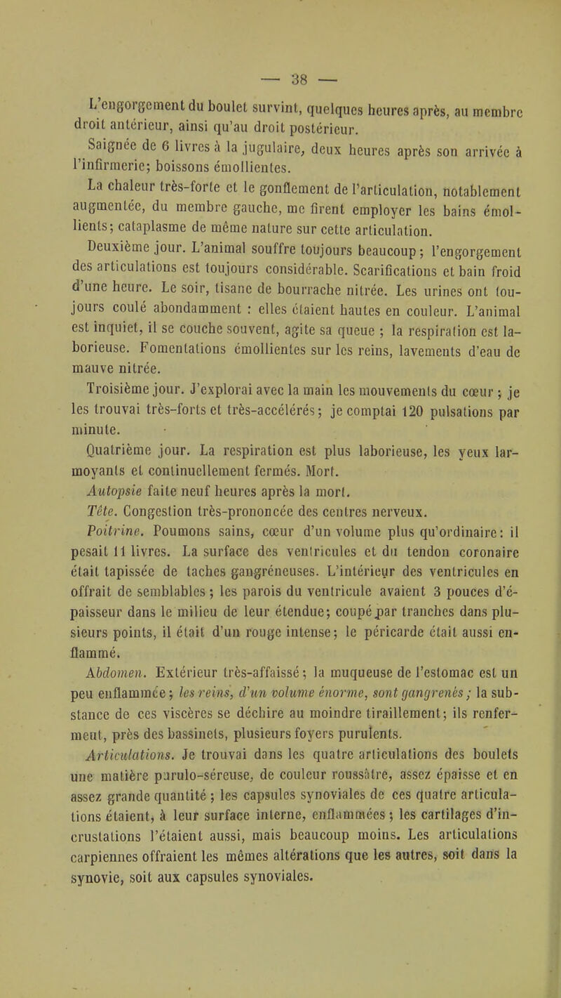 L'engorgement du boulet survint, quelques heures après, au membre droit antérieur, ainsi qu'au droit postérieur. Saignée de 6 livres à la jugulaire, deux heures après son arrivée à l'infirmerie; boissons émollientes. La chaleur très-forte et le gonflement de l'articulation, notablement augmentée, du membre gauche, me firent employer les bains émoi- lients; cataplasme de même nature sur cette articulation. Deuxième jour. L'animal souffre toujours beaucoup; l'engorgement des articulations est toujours considérable. Scarifications et bain froid d'une heure. Le soir, tisane de bourrache nitrée. Les urines ont tou- jours coulé abondamment : elles étaient hautes en couleur. L'animal est inquiet, il se couche souvent, agite sa queue ; la respiration est la- borieuse. Fomentations émollientes sur les reins, lavements d'eau de mauve nitrée. Troisième jour. J'explorai avec la main les mouvements du cœur ; je les trouvai très-forts et très-accélérés; je comptai 120 pulsations par minute. Quatrième jour. La respiration est plus laborieuse, les yeux lar- moyants et continuellement fermés. Mort. Autopsie faite neuf heures après la mort. Tête. Congestion très-prononcée des centres nerveux. Poitrine. Tournons sains, cœur d'un volume plus qu'ordinaire : il pesait 11 livres. La surface des ventricules et du tendon coronaire était tapissée de taches gangréneuses. L'intérieur des ventricules en offrait de semblables; les parois du ventricule avaient 3 pouces d'é- paisseur dans le milieu de leur étendue; coupépar tranches dans plu- sieurs points, il était d'un rouge intense; le péricarde était aussi en- flammé. Abdomen. Extérieur très-affaissé ; la muqueuse de l'estomac est un peu enflammée; les reins, d'un volume énorme, sont gangrenés ; la sub- stance de ces viscères se déchire au moindre tiraillement; ils renfer- meut, près des bassinels, plusieurs foyers purulents. Articulations. Je trouvai dans les quatre articulations des boulets une matière p^rulo-séreuse, de couleur roussàtre, assez épaisse et en assez grande quantité ; les capsules synoviales de ces quatre articula- tions étaient, à leur surface interne, enflammées ; les cartilages d'in- crustations l'étaient aussi, mais beaucoup moins. Les articulations carpiennes offraient les mêmes altérations que les autres, soit dans la synovie, soit aux capsules synoviales.