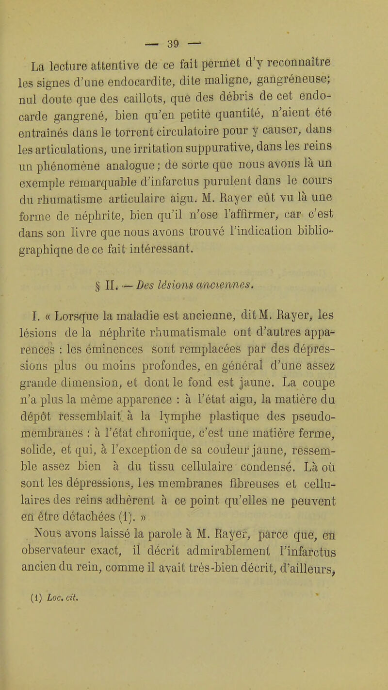 La lecture attentive de ce fait permet d'y reconnaître les signes d'une endocardite, dite maligne, gangréneuse; nul doute que des caillots, que des débris de cet endo- carde gangrené, bien qu'en petite quantité, n'aient été entraînés dans le torrent circulatoire pour y causer, dans les articulations, une irritation suppurative, dans les reins un phénomène analogue ; de sorte que nous avons là un exemple remarquable d'infarctus purulent clans le cours du rhumatisme articulaire aigu. M. Rayer eût vu là une forme de néphrite, bien qu'il n'ose l'affirmer, car c'est clans son livre que nous avons trouvé l'indication biblio- graphique de ce fait intéressant. § II. —Des lésions anciennes. ï. « Lorsque la maladie est ancienne, dit M. Rayer, les lésions de la néphrite rhumatismale ont d'autres appa- rences : les éminences sont remplacées par des dépres- sions plus ou moins profondes, en général d'une assez grande dimension, et dont le fond est jaune. La coupe n'a plus la même apparence : à l'état aigu, la matière du dépôt ressemblait à la lymphe plastique des pseudo- membranes : à l'état chronique, c'est une matière ferme, solide, et qui, à l'exception de sa couleur jaune, ressem- ble assez bien à du tissu cellulaire condensé. Là où. sont les dépressions, les membranes fibreuses et cellu- laires des reins adhèrent à ce point qu'elles ne peuvent en être détachées (1). » Nous avons laissé la parole à M. Rayer, parce que, en observateur exact, il décrit admirablement l'infarctus ancien du rein, comme il avait très-bien décrit, d'ailleurs,