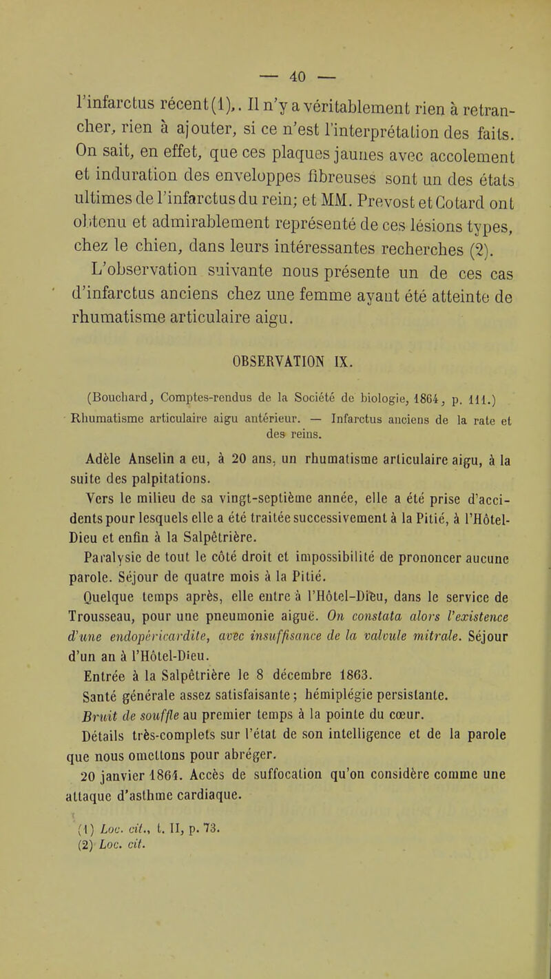 l'infarctus récent (1),. Il n'y a véritablement rien à retran- cher, rien à ajouter, si ce n'est l'interprétation des faits. On sait, en effet, que ces plaques jaunes avec accolement et induration des enveloppes fibreuses sont un des étals ultimes de l'infarctus du rein; et MM. Prévost et Cotard ont obtenu et admirablement représenté de ces lésions types, chez le chien, dans leurs intéressantes recherches (2). L'observation suivante nous présente un de ces cas d'infarctus anciens chez une femme ayant été atteinte de rhumatisme articulaire aigu. OBSERVATION IX. (Bouchard, Comptes-rendus de la Société de biologie, 1864, p. 111.) Rhumatisme articulaire aigu antérieur. — Infarctus anciens de la rate et des reins. Adèle Anselin a eu, à 20 ans, un rhumatisme articulaire aigu, à la suite des palpitations. Vers le milieu de sa vingt-septième année, elle a été prise d'acci- dents pour lesquels elle a été traitée successivement à la Pitié, à l'Hôtel- Dieu et enfin à la Salpêtrière. Paralysie de tout le côté droit et impossibilité de prononcer aucune parole. Séjour de quatre mois à la Pitié. Quelque temps après, elle entre à l'Hôtel-Dieu, dans le service de Trousseau, pour uae pneumonie aiguë. On constata alors l'existence d'une endopéricardite, avec insuffisance de la valvule mitrale. Séjour d'un an à l'Hôtel-Dieu. Entrée à la Salpêtrière le 8 décembre 1863. Santé générale assez satisfaisante; hémiplégie persistante. Bruit de souffle au premier temps à la pointe du cœur. Détails très-complets sur l'état de son intelligence et de la parole que nous omettons pour abréger. 20 janvier 1864. Accès de suffocation qu'on considère comme une attaque d'asthme cardiaque. (1) hoc cil., t. II, p. 73. (2) Loc. cit.