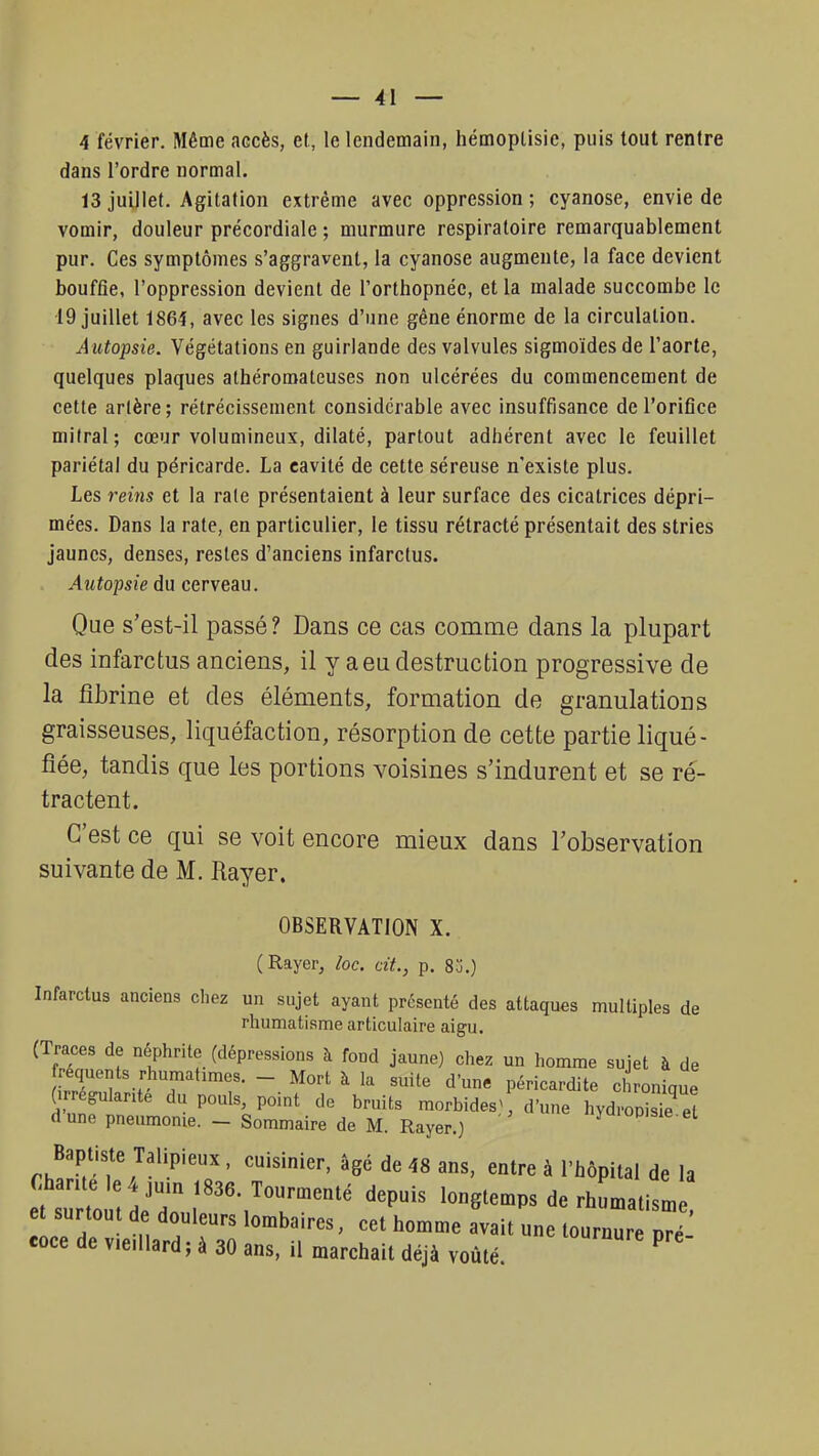 4 février. Même accès, et, le lendemain, hémoplisie, puis tout rentre dans l'ordre normal. 13 juillet. Agitation extrême avec oppression ; cyanose, envie de vomir, douleur précordiale ; murmure respiratoire remarquablement pur. Ces symptômes s'aggravent, la cyanose augmente, la face devient bouffie, l'oppression devient de l'orthopnée, et la malade succombe le 19 juillet 1864, avec les signes d'une gêne énorme de la circulation. Autopsie. Végétations en guirlande des valvules sigmoïdes de l'aorte, quelques plaques athéromateuses non ulcérées du commencement de cette artère; rétrécissement considérable avec insuffisance de l'orifice mitral; cœur volumineux, dilaté, partout adhérent avec le feuillet pariétal du péricarde. La cavité de cette séreuse n'existe plus. Les reins et la rate présentaient à leur surface des cicatrices dépri- mées. Dans la rate, en particulier, le tissu rétracté présentait des stries jaunes, denses, restes d'anciens infarctus. Autopsie du cerveau. Que s'est-il passé ? Dans ce cas comme dans la plupart des infarctus anciens, il y a eu destruction progressive de la fibrine et des éléments, formation de granulations graisseuses, liquéfaction, résorption de cette partie liqué- fiée, tandis que les portions voisines s'indurent et se ré- tractent. C'est ce qui se voit encore mieux dans l'observation suivante de M. Rayer. OBSERVATION X. (Rayer, loc. cit., p. 8j.) Infarctus anciens chez un sujet ayant présenté des attaques multiples de rhumatisme articulaire aigu. (Traces de néphrite (dépressions à fond jaune) chez un homme sujet à de fréquents rhumahmes. - Mort à la suite d'une péricardite chronique (irrégularité du pouls, point de bruits morbide d'une hydropis? eï dune pneumonie. - Sommaire de M. Rayer.) yaiopisie.et Baptiste Talipieux , cuisinier, âgé de 48 ans, entre à l'hôpital de la Chante le 4 juin 1836. Tourmenté depuis longtemps de rhumatisme surtout de douleurs lombaires, cet homme avait une tournur ^ coce de v.e.llard ; à 30 ans, il marchait déjà voûté P