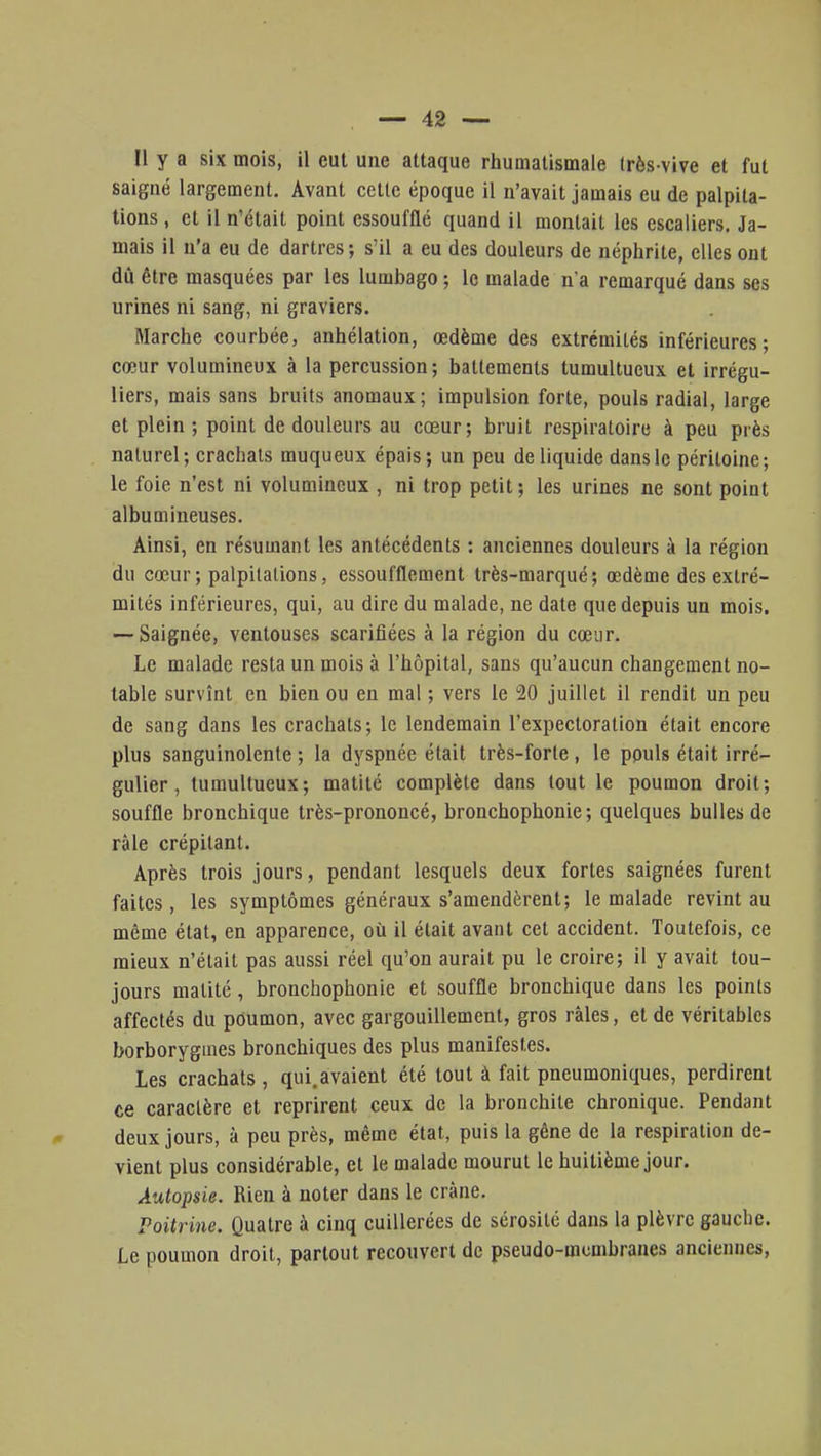 Il y a six mois, il eut une attaque rhumatismale (rès vive et fut saigné largement. Avant cette époque il n'avait jamais eu de palpita- tions , et il n'était point essoufflé quand il montait les escaliers. Ja- mais il n'a eu de dartres; s'il a eu des douleurs de néphrite, elles ont dû être masquées par les lumbago ; le malade n'a remarqué dans ses urines ni sang, ni graviers. Marche courbée, anhélation, œdème des extrémités inférieures; cœur volumineux à la percussion; battements tumultueux et irrégu- liers, mais sans bruits anomaux; impulsion forte, pouls radial, large et plein ; point de douleurs au cœur; bruit respiratoire à peu près naturel; crachats muqueux épais; un peu de liquide dans le péritoine; le foie n'est ni volumineux , ni trop petit ; les urines ne sont point albumineuses. Ainsi, en résumant les antécédents : anciennes douleurs à la région du cœur ; palpitations, essoufflement très-marqué ; œdème des extré- mités inférieures, qui, au dire du malade, ne date que depuis un mois. — Saignée, ventouses scarifiées à la région du cœur. Le malade resta un mois à l'hôpital, sans qu'aucun changement no- table survînt en bien ou en mal ; vers le 20 juillet il rendit un peu de sang dans les crachats; le lendemain l'expectoration était encore plus sanguinolente ; la dyspnée était très-forte , le pouls était irré- gulier , tumultueux; matité complète dans tout le poumon droit; souffle bronchique très-prononcé, bronchophonie ; quelques bulles de râle crépitant. Après trois jours, pendant lesquels deux fortes saignées furent faites, les symptômes généraux s'amendèrent; le malade revint au même état, en apparence, où il était avant cet accident. Toutefois, ce mieux n'était pas aussi réel qu'on aurait pu le croire; il y avait tou- jours matité, bronchophonie et souffle bronchique dans les points affectés du poumon, avec gargouillement, gros râles, et de véritables borborygines bronchiques des plus manifestes. Les crachats, qui.avaient été tout à fait pneumoniques, perdirent ce caractère et reprirent ceux de la bronchite chronique. Pendant deux jours, à peu près, même état, puis la gêne de la respiration de- vient plus considérable, et le malade mourut le huitième jour. Autopsie. Rien à noter dans le crâne. Poitrine. Quatre à cinq cuillerées de sérosité dans la plèvre gauche. Le poumon droit, partout recouvert de pseudo-membranes anciennes,