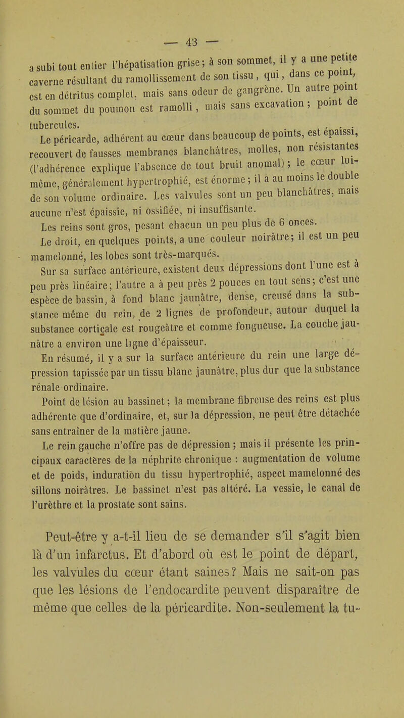 a subi tout entier l'hépatisation grise -, à son sommet, il y a une petite caverne résultant du ramollissement de son tissu , qui, dans ce point, est en détritus complet, mais sans odeur de gangrène. Un autre point du sommet du poumon est ramolli, mais sans excavation ; point de tubercules. . . . . Le péricarde, adhérent au cœur dans beaucoup de points, est épaissi, recouvert de fausses membranes blanchâtres, molles, non résistantes (l'adhérence explique l'absence de tout bruit anomal) ; le cœur lui- même, généralement hypertrophié, est énorme ; il a au moins le double de son volume ordinaire. Les valvules sont un peu blanchâtres, mais aucune n'est épaissie, ni ossifiée, ni insuffisante. Les reins sont gros, pesant chacun un peu plus de 6 onces. Le droit, en quelques points, a une couleur noirâtre; il est un peu mamelonné, les lobes sont très-marqués. Sur sa surface antérieure, existent deux dépressions dont l'une est à peu près linéaire; l'autre a à peu près 2 pouces en tout sens; c'est une espèce de bassin, à fond blanc jaunâtre, dense, creusé dans la sub- stance même du rein, de 2 lignes de profondeur, autour duquel la substance corticale est rougeàtre et comme fongueuse. La couche jau- nâtre a environ une ligne d'épaisseur. En résumé, il y a sur la surface antérieure du rein une large dé- pression tapissée par un tissu blanc jaunâtre, plus dur que la substance rénale ordinaire. Point de lésion au bassinet ; la membrane fibreuse des reins est plus adhérente que d'ordinaire, et, sur la dépression, ne peut être détachée sans entraîner de la matière jaune. Le rein gauche n'offre pas de dépression ; mais il présente les prin- cipaux caractères de la néphrite chronique : augmentation de volume et de poids, induration du tissu hypertrophié, aspect mamelonné des sillons noirâtres. Le bassinet n'est pas altéré. La vessie, le canal de l'urèthre et la prostate sont sains. Peut-être y a-t-il lieu de se demander s'il s'agit bien là d'un infarctus. Et d'abord où est le point de départ., les valvules du cœur étant saines ? Mais ne sait-on pas que les lésions de l'endocardite peuvent disparaître de même que celles de la péricardite. Non-seulement la tu-