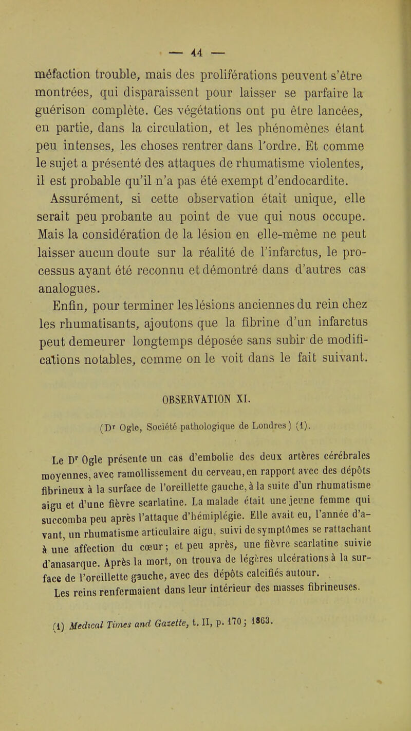 méfaction trouble, mais des proliférations peuvent s'être montrées, qui disparaissent pour laisser se parfaire la guérison complète. Ces végétations ont pu être lancées, en partie, dans la circulation, et les phénomènes étant peu intenses, les choses rentrer dans Tordre. Et comme le sujet a présenté des attaques de rhumatisme violentes, il est probable qu'il n'a pas été exempt d'endocardite. Assurément, si cette observation était unique, elle serait peu probante au point de vue qui nous occupe. Mais la considération de la lésion en elle-même ne peut laisser aucun doute sur la réalité de l'infarctus, le pro- cessus ayant été reconnu et démontré dans d'autres cas analogues. Enfin, pour terminer les lésions anciennes du rein chez les rhumatisants, ajoutons que la fibrine d'un infarctus peut demeurer longtemps déposée sans subir de modifi- cations notables, comme on le voit dans le fait suivant. OBSERVATION XI. (Dr Ogle, Société pathologique de Londres) {l). Le Dr Ogle présente un cas d'embolie des deux artères cérébrales moyennes, avec ramollissement du cerveau,en rapport avec des dépôts fibrineux à la surface de l'oreillette gauche, à la suite d'un rhumatisme aigu et d'une fièvre scarlatine. La malade était une jeune femme qui succomba peu après l'attaque d'hémiplégie. Elle avait eu, l'année d'a- vant, un rhumatisme articulaire aigu, suivi de symptômes se rattachant à une affection du cœur; et peu après, une fièvre scarlatine suivie d'anasarque. Après la mort, on trouva de légères ulcérations à la sur- face de l'oreillette gauche, avec des dépôts calcifiés autour. Les reins renfermaient dans leur intérieur des masses fibrineuses. fi) Médical Times and. Gazette, t. II, p. 170 ;