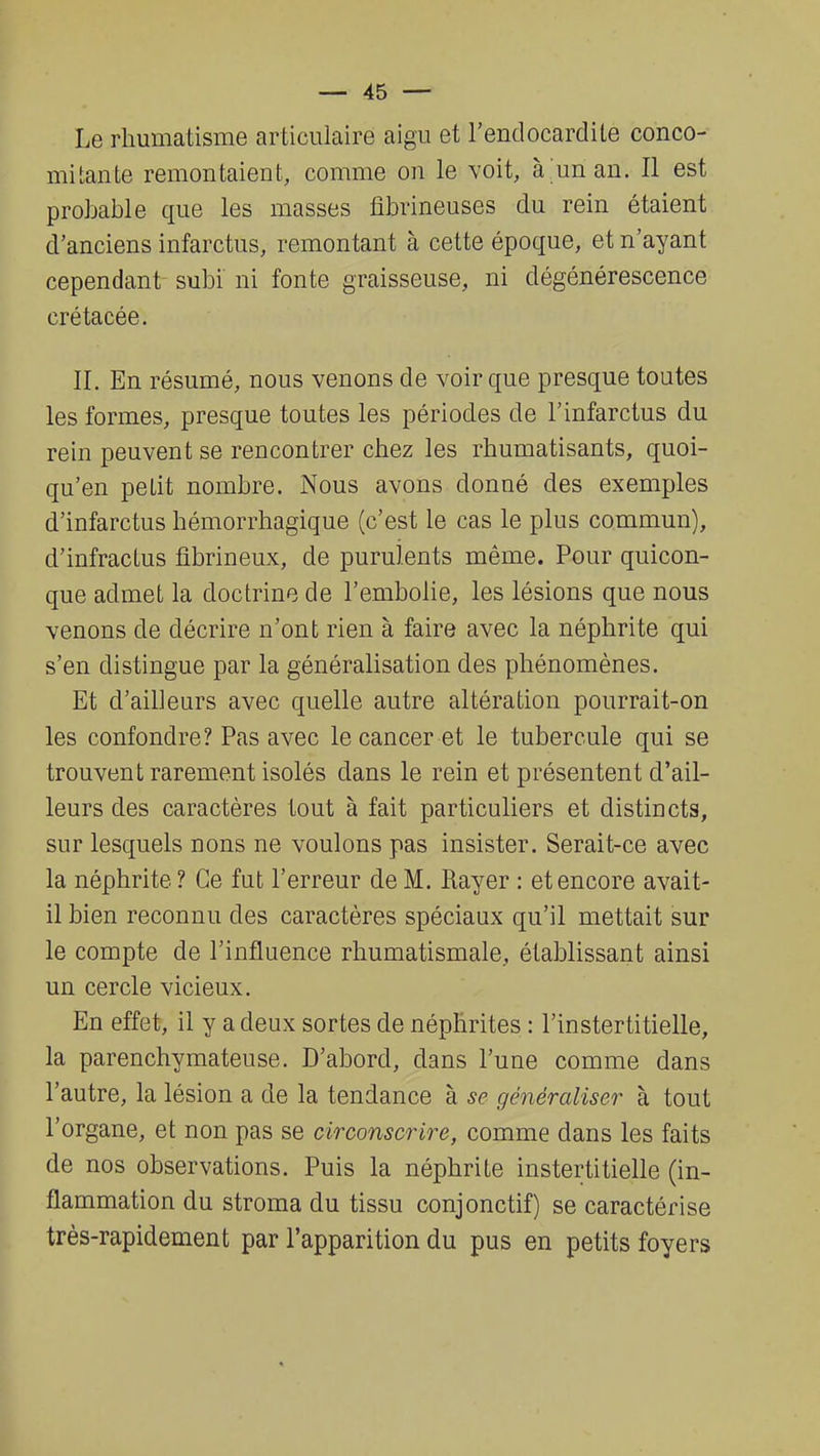 Le rhumatisme articulaire aigu et l'endocardite conco- mitante remontaient, comme on le voit, à un an. Il est probable que les masses fïbrineuses du rein étaient d'anciens infarctus, remontant à cette époque, et n'ayant cependant subi ni fonte graisseuse, ni dégénérescence crétacée. II. En résumé, nous venons de voir que presque toutes les formes, presque toutes les périodes de l'infarctus du rein peuvent se rencontrer chez les rhumatisants, quoi- qu'en petit nombre. Nous avons donné des exemples d'infarctus hémorrhagique (c'est le cas le plus commun), d'infractus fibrineux, de purulents même. Pour quicon- que admet la doctrine de l'embolie, les lésions que nous venons de décrire n'ont rien à faire avec la néphrite qui s'en distingue par la généralisation des phénomènes. Et d'ailleurs avec quelle autre altération pourrait-on les confondre? Pas avec le cancer et le tubercule qui se trouvent rarement isolés dans le rein et présentent d'ail- leurs des caractères tout à fait particuliers et distincts, sur lesquels rions ne voulons pas insister. Serait-ce avec la néphrite ? Ce fut l'erreur de M. Rayer : et encore avait- il bien reconnu des caractères spéciaux qu'il mettait sur le compte de l'influence rhumatismale, établissant ainsi un cercle vicieux. En effet, il y a deux sortes de néphrites : l'instertitielle, la parenchymateuse. D'abord, dans l'une comme dans l'autre, la lésion a de la tendance à se généraliser à tout l'organe, et non pas se circonscrire, comme dans les faits de nos observations. Puis la néphrite instertitielle (in- flammation du stroma du tissu conjonctif) se caractérise très-rapidement par l'apparition du pus en petits foyers