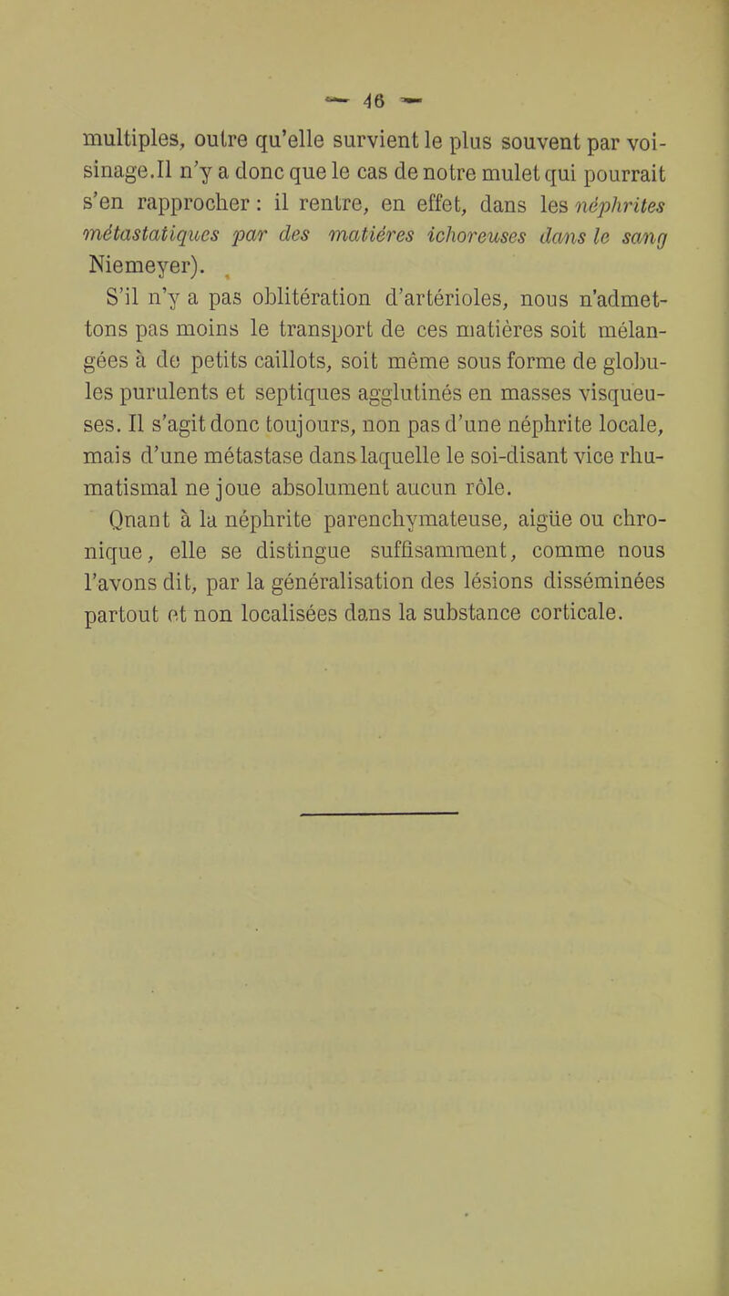 multiples, outre qu'elle survient le plus souvent par voi- sinage. Il n'y a donc que le cas de notre mulet qui pourrait s'en rapprocher : il rentre, en effet, dans les néphrites métastatiques par des matières ichoreuses dans le sang Niemeyer). S'il n'y a pas oblitération d'artérioles, nous n'admet- tons pas moins le transport de ces matières soit mélan- gées à de petits caillots, soit même sous forme de globu- les purulents et septiques agglutinés en masses visqueu- ses. Il s'agit donc toujours, non pas d'une néphrite locale, mais d'une métastase dans laquelle le soi-disant vice rhu- matismal ne joue absolument aucun rôle. Quant à la néphrite parenchymateuse, aigiie ou chro- nique , elle se distingue suffisamment, comme nous l'avons dit, par la généralisation des lésions disséminées partout et non localisées dans la substance corticale.