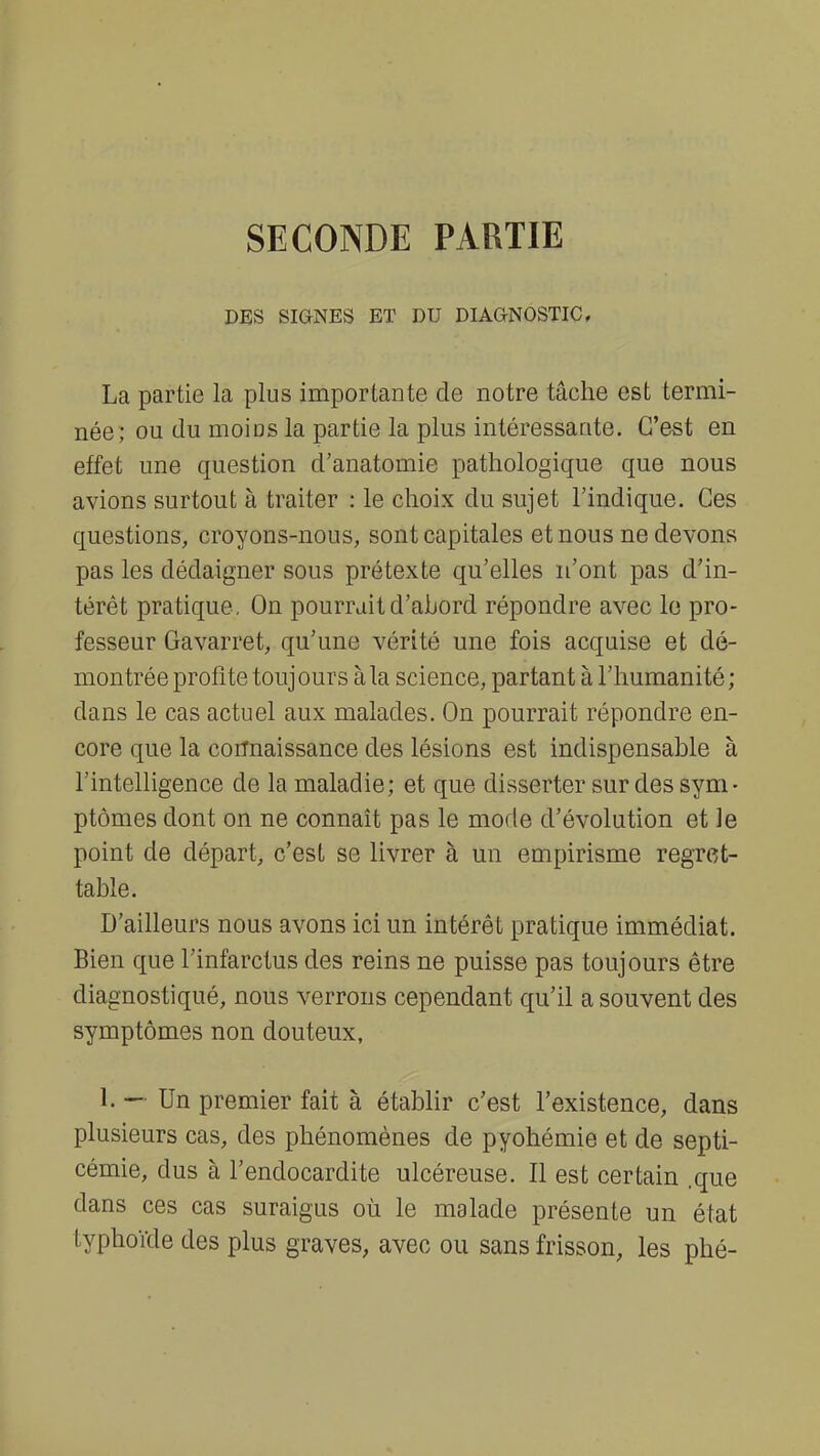 SECONDE PARTIE DES SIGNES ET DU DIAGNOSTIC, La partie là plus importante de notre tâche est termi- née; ou du moiDS la partie la plus intéressante. C'est en effet une question d'anatomie pathologique que nous avions surtout à traiter : le choix du sujet l'indique. Ces questions, croyons-nous, sont capitales et nous ne devons pas les dédaigner sous prétexte qu'elles n'ont pas d'in- térêt pratique, On pourrait d'abord répondre avec le pro- fesseur Gavarret, qu'une vérité une fois acquise et dé- montrée profite toujours à la science, partant à l'humanité; dans le cas actuel aux malades. On pourrait répondre en- core que la connaissance des lésions est indispensable à l'intelligence de la maladie; et que disserter sur des sym- ptômes dont on ne connaît pas le mode d'évolution et le point de départ, c'est se livrer à un empirisme regret- table. D'ailleurs nous avons ici un intérêt pratique immédiat. Bien que l'infarctus des reins ne puisse pas toujours être diagnostiqué, nous verrons cependant qu'il a souvent des symptômes non douteux, 1. — Un premier fait à établir c'est l'existence, dans plusieurs cas, des phénomènes de pyohémie et de septi- cémie, dus à l'endocardite ulcéreuse. Il est certain .que dans ces cas suraigus où le malade présente un état typhoïde des plus graves, avec ou sans frisson, les phé-