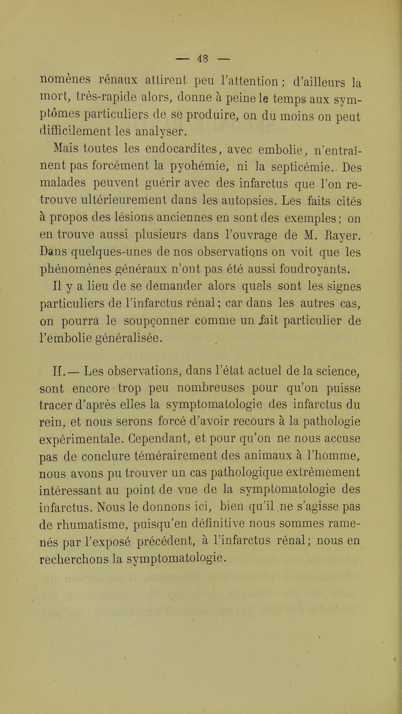 nomènes rénaux attirent peu l'attention; d'ailleurs la mort, très-rapide alors, donne à peine le temps aux sym- ptômes particuliers de se produire, on du moins on peut difficilement les analyser. Mais toutes les endocardites, avec embolie, n'entraî- nent pas forcément la pyohémie, ni la septicémie. Des malades peuvent guérir avec des infarctus que l'on re- trouve ultérieurement dans les autopsies. Les faits cités à propos des lésions anciennes en sont des exemples ; on en trouve aussi plusieurs dans l'ouvrage de M. Rayer. Dans quelques-unes de nos observations on voit que les phénomènes généraux n'ont pas été aussi foudroyants. Il y a lieu de se demander alors quels sont les signes particuliers de l'infarctus rénal; car dans les autres cas, on pourra le soupçonner comme un iait particulier de l'embolie généralisée. IL— Les observations, dans l'état actuel de la science, sont encore trop peu nombreuses pour qu'on puisse tracer d'après elles la symptomatologie des infarctus du rein, et nous serons forcé d'avoir recours à la pathologie expérimentale. Cependant, et pour qu'on ne nous accuse pas de conclure témérairement des animaux à l'homme, nous avons pu trouver un cas pathologique extrêmement intéressant au point de vue de la symptomatologie des infarctus. Nous le donnons ici, bien qu'il ne s'agisse pas de rhumatisme, puisqu'en définitive nous sommes rame- nés par l'exposé précédent, à l'infarctus rénal ; nous en recherchons la symptomatologie.