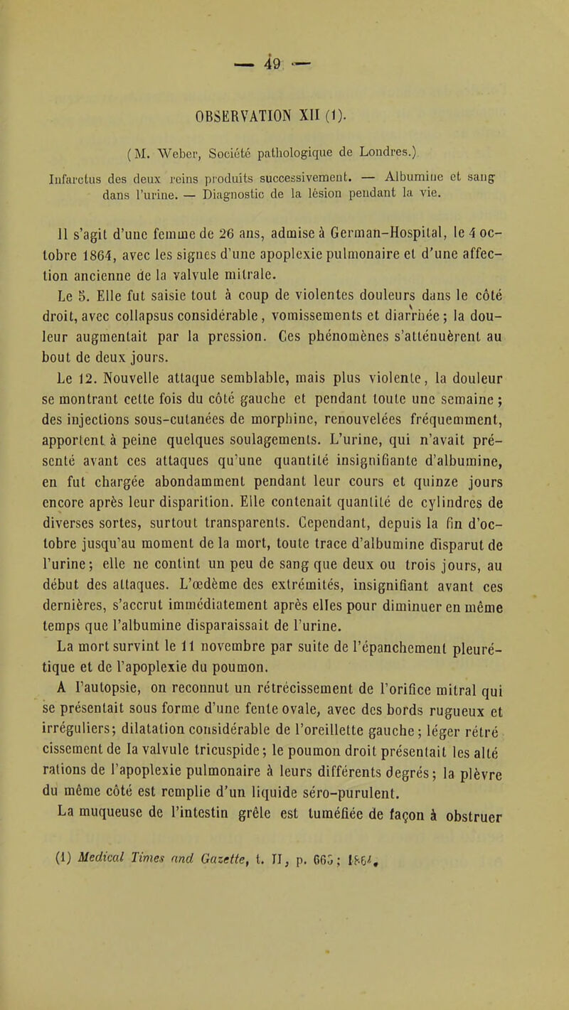 OBSERVATION XII (1). ( M. Weber, Société pcathologique de Londres.) Infarctus des deux reins produits successivement. — Albumine et sang dans l'urine. — Diagnostic de la lésion pendant la vie. 11 s'agit d'une femme de 26 ans, admise à German-Hospital, le 4 oc- tobre 1864, avec les signes d'une apoplexie pulmonaire et d'une affec- tion ancienne de la valvule milrale. Le 5. Elle fut saisie tout à coup de violentes douleurs dans le côté droit,avec collapsusconsidérable, vomissements et diarrhée; la dou- leur augmentait par la pression. Ces phénomènes s'atténuèrent au bout de deux jours. Le 12. Nouvelle attaque semblable, mais plus violente, la douleur se montrant cette fois du côté gauche et pendant toute une semaine ; des injections sous-cutanées de morphine, renouvelées fréquemment, apportent à peine quelques soulagements. L'urine, qui n'avait pré- senté avant ces attaques qu'une quantité insignifiante d'albumine, en fut chargée abondamment pendant leur cours et quinze jours encore après leur disparition. Elle contenait quantité de cylindres de diverses sortes, surtout transparents. Cependant, depuis la fin d'oc- tobre jusqu'au moment de la mort, toute trace d'albumine disparut de l'urine; elle ne contint un peu de sang que deux ou trois jours, au début des attaques. L'œdème des extrémités, insignifiant avant ces dernières, s'accrut immédiatement après elles pour diminuer en même temps que l'albumine disparaissait de l'urine. La mort survint le 11 novembre par suite de l'épanchement pleuré- tique et de l'apoplexie du poumon. A l'autopsie, on reconnut un rétrécissement de l'orifice mitral qui se présentait sous forme d'une fente ovale, avec des bords rugueux et irréguliers; dilatation considérable de l'oreillette gauche; léger rétré cissement de la valvule tricuspide ; le poumon droit présentait les allé rations de l'apoplexie pulmonaire à leurs différents degrés; la plèvre du même côté est remplie d'un liquide séro-purulent. La muqueuse de l'intestin grêle est tuméfiée de façon à obstruer
