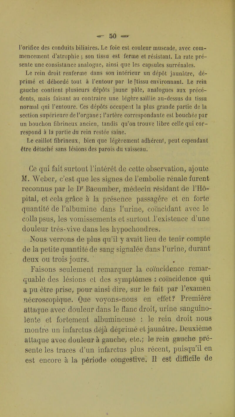 l'orifice des conduits biliaires. Le foie est couleur muscade, avec com- mencement d'atrophie ; son tissu est ferme et résistant. La rate pré- sente une consistance analogue, ainsi que les capsules surrénales. Le rein droit renferme dans son intérieur un dépôt jaunâtre, dé- primé et débordé tout à l'entour par le ?tissu environnant. Le rein gauche contient plusieurs dépôts jaune pâle, analogues aux précé- dents, mais faisant au contraire une légère saillie au-dessus du tissu normal qni l'entoure. Ces dépôts occupent la plus grande partie de la section supérieure de l'organe ; l'artère correspondante est bouchée par un bouchon fibrincux ancien, tandis qu'on trouve libre celle qui cor- respond à la partie du rein restée saine. Le caillot fibrineux, bien que légèrement adhérent, peut cependant être détaché sans lésions des parois du vaisseau. Ce qui fait surtout l'intérêt de cette observation, ajoute M. Weber, c'est que les signes de l'embolie rénale furent reconnus par le Dr Baeumber, médecin résidant de l'Hô- pital, et cela grâce à la présence passagère et en forte quantité de l'albumine dans l'urine, coïncidant avec le colla psus, les vomissements et surtout l'existence d'une douleur très-vive dans les hypochondres. Nous verrons de plus qu'il y avait lieu de tenir compte de la petite quantité de sang signalée dans l'urine, durant deux ou trois jours. Faisons seulement remarquer la coïncidence remar- quable des lésions et des symptômes : coïncidence qui a pu être prise, pour ainsi dire, sur le fait par l'examen nécroscopique. Que voyons-nous en effet? Première attaque avec douleur dans le flanc droit, urine sanguino- lente et fortement albumineuse ! le rein droit nous montre un infarctus déjà déprimé et jaunâtre. Deuxième attaque avec douleur à gauche, etc.; le rein gauche pré- sente les traces d'un infarctus plus récent, puisqu'il en est encore à la période congestive. Il est difficile de