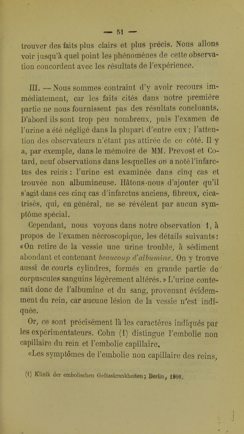 trouver des faits plus clairs et plus précis. Nous allons voir jusqu'à quel point les phénomènes de cette observa- tion concordent avec les résultats de l'expérience. III. — Nous sommes contraint d'y avoir recours im- médiatement, car les faits cités dans notre première partie ne nous fournissent pas des résultats concluants. D'abord ils sont trop peu nombreux, puis l'examen de l'urine a été négligé dans la plupart d'entre eux ; l'atten- tion des observateurs n'étant pas attirée de ce côté. Il y a, par exemple, dans le mémoire de MM. Prévost et Co- tard, neuf observations dans lesquelles on a noté l'infarc- tus des reins : l'urine est examinée dans cinq cas et trouvée non albumineuse. Hâtons-nous d'ajouter qu'il s'agit dans ces cinq cas d'infarctus anciens, fibreux, cica- trisés, qui, en général, ne se révèlent par aucun sym- ptôme spécial. Cependant, nous voyons dans notre observation 1, à propos de l'examen nécroscopique, les détails suivants : «On retire de la vessie une urine trouble, à sédiment abondant et contenant beaucoup cValbumine. On y trouve aussi de courts cylindres, formés en grande partie de ' corpuscules sanguins légèrement altérés. » L'urine conte- nait donc de l'albumine et du sang, provenant évidem- ment du rein, car aucune lésion de la vessie n'est indi- quée. Or, ce sont précisément là les caractères indiqués par les expérimentateurs. Cohn (1) distingue l'embolie non capillaire du rein et l'embolie capillaire, «Les symptômes de l'embolie non capillaire des reins, (1) Klinik der embolischen Gcftsskrankheiten; Berlin, 1860.