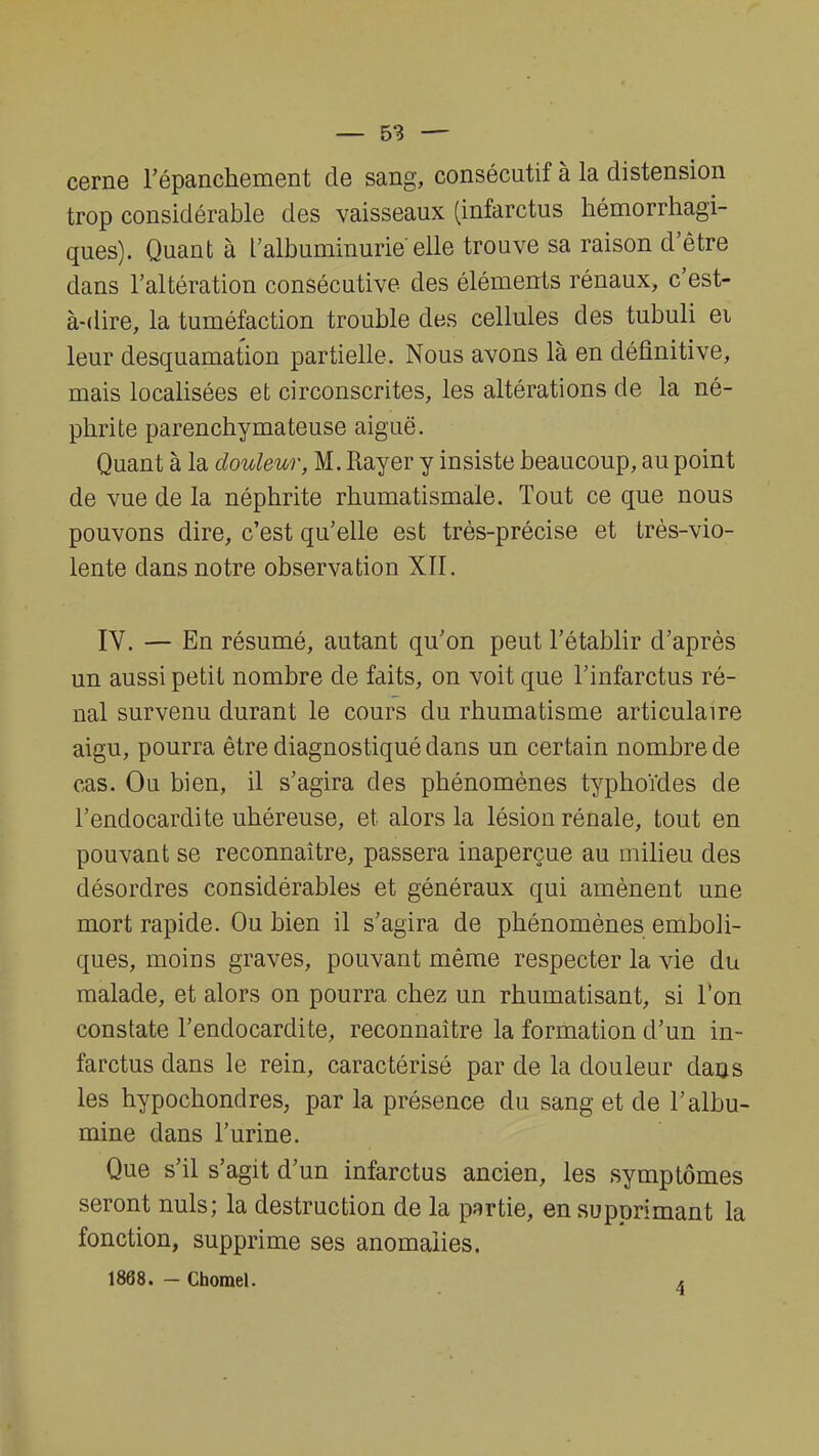 cerne l'épanchement de sang, consécutif à la distension trop considérable des vaisseaux (infarctus hémorrhagi- ques). Quant à l'albuminurie'elle trouve sa raison d'être dans l'altération consécutive des éléments rénaux, c'est- à-dire, la tuméfaction trouble des cellules des tubuli ei leur desquamation partielle. Nous avons là en définitive, mais localisées et circonscrites, les altérations de la né- phrite parenchymateuse aiguë. Quant à la douleur, M. Rayer y insiste beaucoup, au point de vue de la néphrite rhumatismale. Tout ce que nous pouvons dire, c'est qu'elle est très-précise et très-vio- lente dans notre observation XII. IV. — En résumé, autant qu'on peut l'établir d'après un aussi petit nombre de faits, on voit que l'infarctus ré- nal survenu durant le cours du rhumatisme articulaire aigu, pourra être diagnostiqué dans un certain nombre de cas. Ou bien, il s'agira des phénomènes typhoïdes de l'endocardite uhéreuse, et alors la lésion rénale, tout en pouvant se reconnaître, passera inaperçue au milieu des désordres considérables et généraux qui amènent une mort rapide. Ou bien il s'agira de phénomènes emboli- ques, moins graves, pouvant même respecter la vie du malade, et alors on pourra chez un rhumatisant, si l'on constate l'endocardite, reconnaître la formation d'un in- farctus dans le rein, caractérisé par de la douleur dans les hypochondres; par la présence du sang et de l'albu- mine dans l'urine. Que s'il s'agit d'un infarctus ancien, les symptômes seront nuls; la destruction de la partie, en supprimant la fonction, supprime ses anomalies. 1868. - Chomel. <