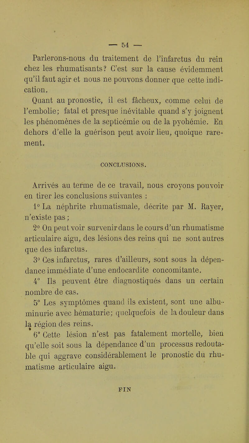 Parlerons-nous du traitement de l'infarctus du rein chez les rhumatisants? C'est sur la cause évidemment qu'il faut agir et nous ne pouvons donner que cette indi- cation. Quant au pronostic, il est fâcheux, comme celui de l'embolie; fatal et presque inévitable quand s'y joignent les phénomènes de la septicémie ou de la pyohémie. En dehors d'elle la guérison peut avoir lieu, quoique rare- ment. CONCLUSIONS. Arrivés au terme de ce travail, nous croyons pouvoir en tirer les conclusions suivantes : 1° La néphrite rhumatismale, décrite par M. Rayer, n'existe pas ; 2° On peut voir survenir dans le cours d'un rhumatisme articulaire aigu, des lésions des reins qui ne sont autres que des infarctus. 3° Ces infarctus, rares d'ailleurs, sont sous la dépen- dance immédiate d'une endocardite concomitante. 4° Ils peuvent être diagnostiqués dans un certain nombre de cas. 5° Les symptômes quand ils existent, sont une albu- minurie avec hématurie; quelquefois de la douleur dans la région des reins. * 6° Cette lésion n'est pas fatalement mortelle, bien qu'elle soit sous la dépendance d'un processus redouta- ble qui aggrave considérablement le pronostic du rhu- matisme articulaire aigu. PIN