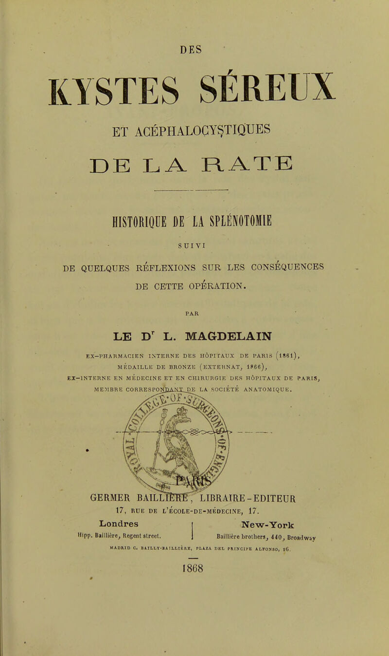 KYSTES SÉREUX ET AGÉPHALOGYSTIQUES DE LA RATE HISTORIQUE DE LA SPLÉNOTOMIE SUIVI DE QUELQUES REFLEXIONS SUR LES CONSEQUENCES DE CETTE OPÉRATION. PAR LE Dr L. MAGDELAIN EX-PHARMACIEN INTERNE DES HÔPITAUX DE PARIS (l86l), M ÉDAILLIi DE BRONZE (EXTERNAT, 1866), EI-1NTERNE EN MEDECINE ET EN CHIRURGIE DES HÔPITAUX DE PARIS, MEMBRE CORRESPONJJAMT__DE LA SOCIÉTÉ ANATOMIQUE. GERMER BAILLÎEÏÏE, LIBRAIRE-EDITEUR 17, RUE DE l'école-de-médecine, 17. Londres i New-York Hipp. Bïillicre, Regenl strcct. | Baillière brotherSj 440, Broa<lw:.y MADKID C. DATLLY'BAILLIKRE, Pl. A 7. A DEL PRINCIPE ALFONSO, l6. 1868