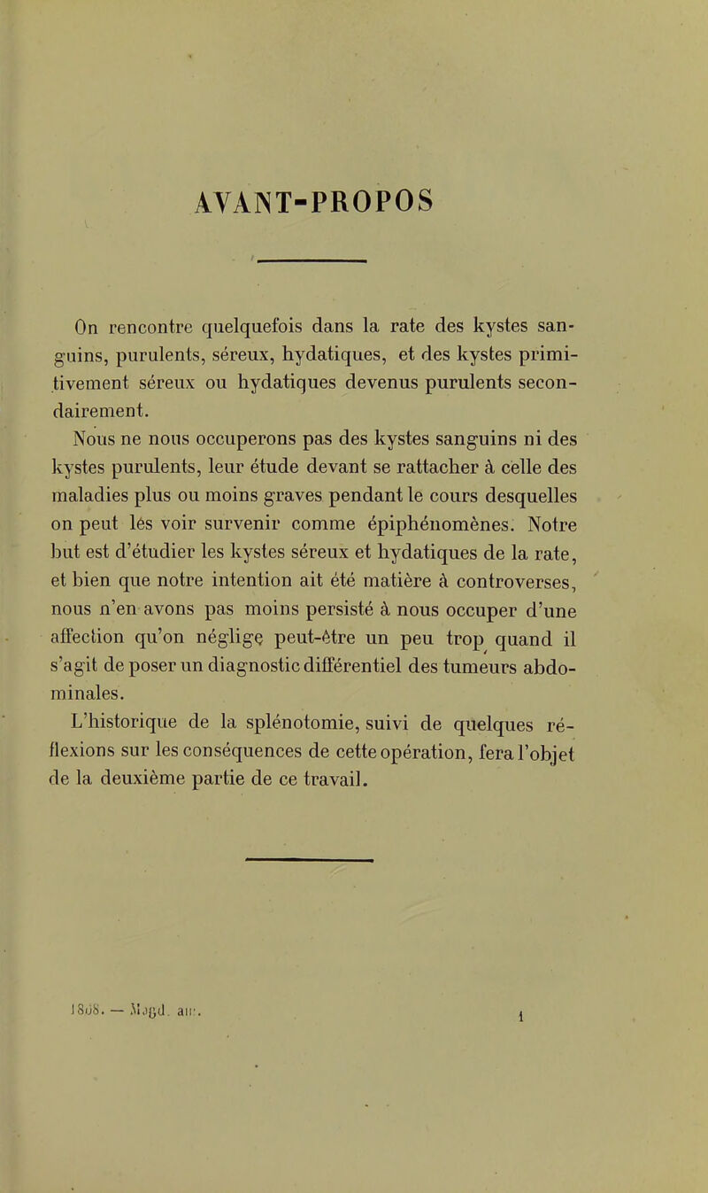 AVANT-PROPOS On rencontre quelquefois dans la rate des kystes san- guins, purulents, séreux, hydatiques, et des kystes primi- tivement séreux ou hydatiques devenus purulents secon- dairement. Nous ne nous occuperons pas des kystes sanguins ni des kystes purulents, leur étude devant se rattacher à celle des maladies plus ou moins graves pendant le cours desquelles on peut lés voir survenir comme épiphénomènes. Notre but est d'étudier les kystes séreux et hydatiques de la rate, et bien que notre intention ait été matière à controverses, nous n'en avons pas moins persisté à nous occuper d'une affection qu'on néglige peut-être un peu trop quand il s'agit de poser un diagnostic différentiel des tumeurs abdo- minales. L'historique de la splénotomie, suivi de quelques ré- flexions sur les conséquences de cette opération, fera l'objet de la deuxième partie de ce travail. 18ijS. — M.i{}d. au: i