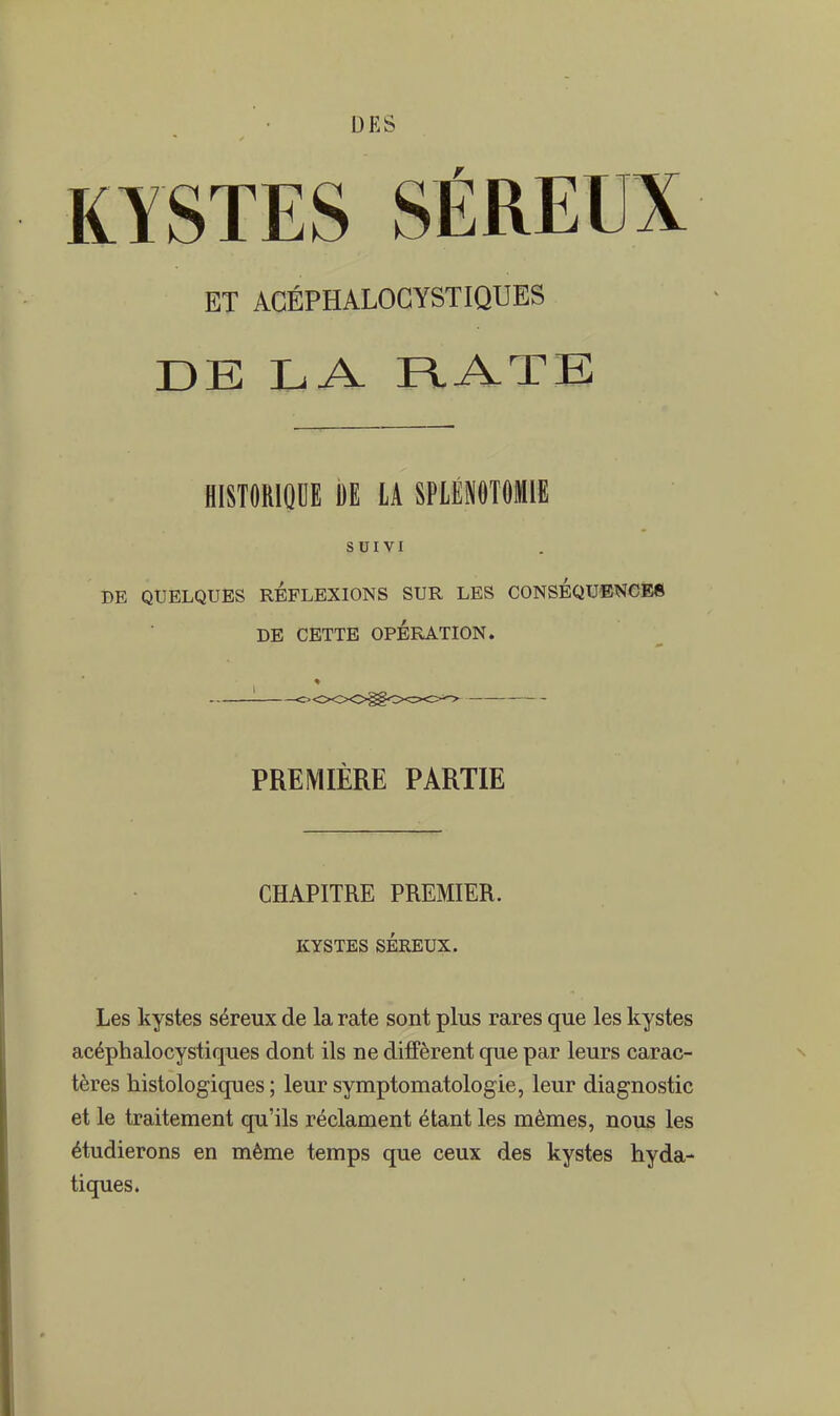 KYSTES SÉREUX ET ACÉPHALOGYSTIQUES DE LA RATE HISTORIQUE DE LA SPLÉN0T0M1E SUIVI DE QUELQUES REFLEXIONS SUR LES CONSEQUENCES DE CETTE OPÉRATION. PREMIÈRE PARTIE CHAPITRE PREMIER. KYSTES SÉREUX. Les kystes séreux de la rate sont plus rares que les kystes acéphalocystiques dont ils ne diffèrent que par leurs carac- tères histologiques ; leur symptomatologie, leur diagnostic et le traitement qu'ils réclament étant les mêmes, nous les étudierons en même temps que ceux des kystes hyda- tiques.