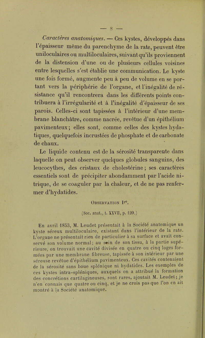 Caractères anatomiques. — Ces kystes, développés dans l'épaisseur même du parenchyme de la rate, peuvent être uniloculaires ou multiloculaires, suivant qu'ils proviennent de la distension d'une ou de plusieurs cellules voisines entre lesquelles s'est établie une communication. Le kyste une fois formé, augmente peu à peu de volume en se por- tant vers la périphérie de l'organe, et l'inégalité de ré- sistance qu'il rencontrera dans les différents points con- tribuera à l'irrégularité et à l'inégalité d'épaisseur de ses parois. Celles-ci sont tapissées à l'intérieur d'une mem- brane blanchâtre, comme nacrée, revêtue d'un épithélium pavimenteux ; elles sont, comme celles des kystes hyda- tiques, quelquefois incrustées de phosphate et de carbonate de chaux. Le liquide contenu est de la sérosité transparente dans laquelle on peut observer quelques globules sanguins, des leucocythes, des cristaux de cholestérine ; ses caractères essentiels sont de précipiter abondamment par l'acide ni- trique, de se coaguler par la chaleur, et de ne pas renfer- mer d'hydatides. Observation Ire. (Soc. anat., t. XXVII, p. 120.) En avril 1853, M. Leudet présentait à la Société anatomique un kyste séreux multiloculaire, existant dans l'intérieur de la rate. L'organe ne présentait rien de particulier à sa surface et avait con- servé son volume normal; au s«in de son tissu, à la partie supé- rieure, on trouvait une cavité divisée en quatre ou cinq loges for- mées par une membrane fibreuse, tapissée à son intérieur par une séreuse revêtue d'épithélium pavimenteux. Ces cavités contenaient de la sérosité sans boue splénique ni hydatides. Les exemples de ces kystes intra-spléniques, auxquels on a attribué la formation des concrétions cartilagineuses, sont rares, ajoutait M. Leudet; je n'en connais que quatre ou cinq, et je ne crois pas que l'on en au montré à la Société anatomique.