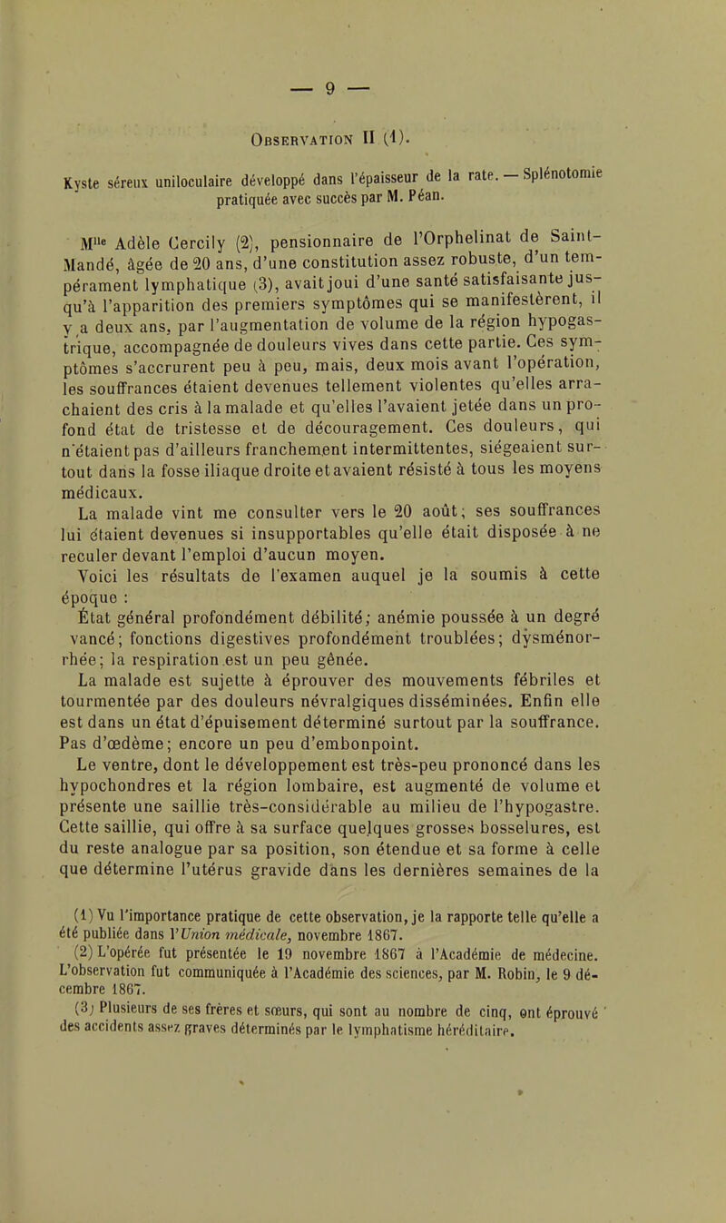 Kyste séreux uniloculaire développé dans l'épaisseur de la rate. - Splénotomie pratiquée avec succès par M. Péan. M8 Adèle Cercily (2), pensionnaire de l'Orphelinat de Saint- Mandé, âgée de 20 ans, d'une constitution assez robuste, d'un tem- pérament lymphatique (3), avait joui d'une santé satisfaisante jus- qu'à l'apparition des premiers symptômes qui se manifestèrent, il va deux ans. par l'augmentation de volume de la région hypogas- trique, accompagnée de douleurs vives dans cette partie. Ces sym- ptômes s'accrurent peu à peu, mais, deux mois avant l'opération, les souffrances étaient devenues tellement violentes qu'elles arra- chaient des cris à la malade et qu'elles l'avaient jetée dans un pro- fond état de tristesse et de découragement. Ces douleurs, qui notaient pas d'ailleurs franchement intermittentes, siégeaient sur- tout dans la fosse iliaque droite et avaient résisté à tous les moyens médicaux. La malade vint me consulter vers le 20 août; ses souffrances lui étaient devenues si insupportables qu'elle était disposée à ne reculer devant l'emploi d'aucun moyen. Voici les résultats de l'examen auquel je la soumis à cette époque : État général profondément débilité; anémie poussée à un degré vancé; fonctions digestives profondément troublées; dysménor- rhée; la respiration est un peu gênée. La malade est sujette à éprouver des mouvements fébriles et tourmentée par des douleurs névralgiques disséminées. Enfin elle est dans un état d'épuisement déterminé surtout par la souffrance. Pas d'oedème; encore un peu d'embonpoint. Le ventre, dont le développement est très-peu prononcé dans les hypochondres et la région lombaire, est augmenté de volume et présente une saillie très-considérable au milieu de l'hypogastre. Cette saillie, qui offre à sa surface quelques grosses bosselures, est du reste analogue par sa position, son étendue et sa forme à celle que détermine l'utérus gravide dans les dernières semaines de la (1) Vu l'importance pratique de cette observation, je la rapporte telle qu'elle a été publiée dans VUnion médicale, novembre 1867. (2) L'opérée fut présentée le 19 novembre 1867 à l'Académie de médecine. L'observation fut communiquée à l'Académie des sciences, par M. Robin, le 9 dé- cembre 1867. (3j Plusieurs de ses frères et sœurs, qui sont au nombre de cinq, ont éprouvé des accidents assez «raves déterminés par le lyinphatisme héréditaire.