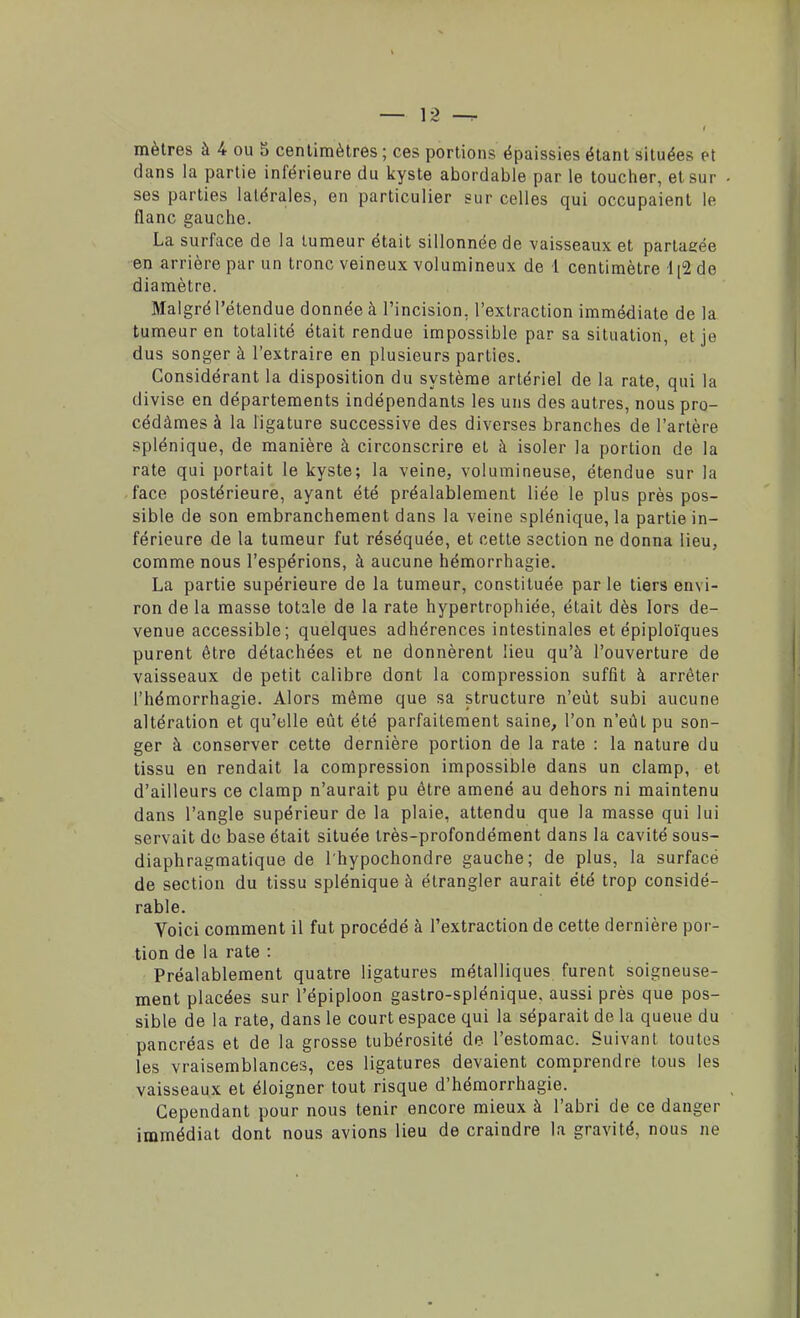 mètres à 4 ou 5 centimètres ; ces portions épaissies étant situées et dans la partie inférieure du kyste abordable par le toucher, et sur • ses parties latérales, en particulier sur celles qui occupaient le flanc gauche. La surface de la tumeur était sillonnée de vaisseaux et partagée en arrière par un tronc veineux volumineux de l centimètre 1 [2 de diamètre. Malgré l'étendue donnée à l'incision, l'extraction immédiate de la tumeur en totalité était rendue impossible par sa situation, et je dus songer à l'extraire en plusieurs parties. Considérant la disposition du système artériel de la rate, qui la divise en départements indépendants les uns des autres, nous pro- cédâmes à la ligature successive des diverses branches de l'artère splénique, de manière à circonscrire et à isoler la portion de la rate qui portait le kyste; la veine, volumineuse, étendue sur la face postérieure, ayant été préalablement liée le plus près pos- sible de son embranchement dans la veine splénique, la partie in- férieure de la tumeur fut réséquée, et cette section ne donna lieu, comme nous l'espérions, à aucune hémorrhagie. La partie supérieure de la tumeur, constituée par le tiers envi- ron de la masse totale de la rate hypertrophiée, était dès lors de- venue accessible ; quelques adhérences intestinales et épiploïques purent être détachées et ne donnèrent lieu qu'à l'ouverture de vaisseaux de petit calibre dont la compression suffit à arrêter l'hémorrhagie. Alors même que sa structure n'eût subi aucune altération et qu'elle eût été parfaitement saine, l'on n'eût pu son- ger à conserver cette dernière portion de la rate : la nature du tissu en rendait la compression impossible dans un clamp, et d'ailleurs ce clamp n'aurait pu être amené au dehors ni maintenu dans l'angle supérieur de la plaie, attendu que la masse qui lui servait de base était située très-profondément dans la cavité sous- diaphragmatique de l'hypochondre gauche; de plus, la surfacé de section du tissu splénique à étrangler aurait été trop considé- rable. Voici comment il fut procédé à l'extraction de cette dernière por- tion de la rate : Préalablement quatre ligatures métalliques furent soigneuse- ment placées sur l'épiploon gastro-splénique, aussi près que pos- sible de la rate, dans le court espace qui la séparait de la queue du pancréas et de la grosse tubérosité de l'estomac. Suivant toutes les vraisemblances, ces ligatures devaient comprendre tous les vaisseaux et éloigner tout risque d'hémorrhagie. Cependant pour nous tenir encore mieux à l'abri de ce danger immédiat dont nous avions lieu de craindre la gravité, nous ne