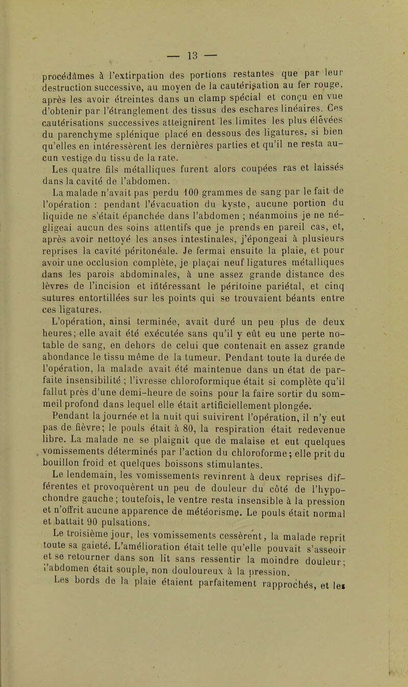 procédâmes à l'extirpation des portions restantes que par leur destruction successive, au moyen de la cautérisation au fer rouge, après les avoir étreintes dans un clamp spécial et conçu en vue d'obtenir par l'étranglement des tissus des eschares linéaires. Ces cautérisations successives atteignirent les limites les plus élevées du parenchyme splénique placé en dessous des ligatures, si bien qu'elles en intéressèrent les dernières parties et qu'il ne resta au- cun vestige du tissu de la rate. Les quatre fils métalliques furent alors coupées ras et laissés dans la cavité de l'abdomen. La malade n'avait pas perdu 100 grammes de sang par le fait de l'opération : pendant l'évacuation du kyste, aucune portion du liquide ne s'était épanchée dans l'abdomen ; néanmoins je ne né- gligeai aucun des soins attentifs que je prends en pareil cas, et, après avoir nettoyé les anses intestinales, j'épongeai à plusieurs reprises la cavité péritonéale. Je fermai ensuite la plaie, et pour avoir une occlusion complète, je plaçai neuf ligatures métalliques dans les parois abdominales, à une assez grande distance des lèvres de l'incision et intéressant le péritoine pariétal, et cinq sutures entortillées sur les points qui se trouvaient béants entre ces ligatures. L'opération, ainsi terminée, avait duré un peu plus de deux heures; elle avait été exécutée sans qu'il y eût eu une perte no- table de sang, en dehors de celui que contenait en assez grande abondance le tissu même de la tumeur. Pendant toute la durée de l'opération, la malade avait été maintenue dans un état de par- faite insensibilité ; l'ivresse chloroformique était si complète qu'il fallut près d'une demi-heure de soins pour la faire sortir du som- meil profond dans lequel elle était artificiellement plongée. Pendant la journée et la nuit qui suivirent l'opération, il n'y eut pas de fièvre; le pouls était à 80, la respiration était redevenue libre. La malade ne se plaignit que de malaise et eut quelques vomissements déterminés par l'action du chloroforme ; elle prit du bouillon froid et quelques boissons stimulantes. Le lendemain, les vomissements revinrent à deux reprises dif- férentes et provoquèrent un peu de douleur du côté de l'hypo- chondre gauche; toutefois, le ventre resta insensible à la pression et n'offrit aucune apparence de météorisme. Le pouls était normal et battait 90 pulsations. Le troisième jour, les vomissements cessèrent, la malade reprit toute sa gaieté. L'amélioration était telle qu'elle pouvait s'asseoir et se retourner dans son lit sans ressentir la moindre douleur- l'abdomen était souple, non douloureux à la oression. Les bords de la plaie étaient parfaitement rapprochés, et les
