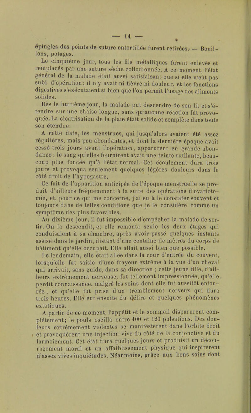 épingles des points de suture entortillée furent retirées.-— Bouil- lons, potages. Le cinquième jour, tous les fils métalliques furent enlevés et remplacés par une suture sèche collodionnée. A ce moment, l'état général de la malade était aussi satisfaisant que si elle n'eût pas subi d'opération ; il n'y avait ni fièvre ni douleur, et les fonctions digestives s'exécutaient si bien que l'on permit l'usage des aliments solides. Dès le huitième jour, la malade put descendre de son lit et s'é- tendre sur une chaise longue, sans qu'aucune réaction fût provo- quée. La cicatrisation de la plaie était solide et complète dans toute son étendue. A cette date, les menstrues, qui jusqu'alors avaient été assez régulières, mais peu abondantes, et dont la dernière époque avait cessé trois jours avant l'opération, apparurent en grande abon- dance ; le sang qu'elles fournirent avait une teinte rutilante, beau- coup plus foncée qu'à l'état normal. Cet écoulement dura trois jours et provoqua seulement quelques légères douleurs dans le côté droit de l'hypogaslre. Ce fait de l'apparition anticipée de l'époque menstruelle se pro- duit d'ailleurs fréquemment à la suite des opérations d'ovarioto- mie, et, pour ce qui me concerne, j'ai eu à le constater souvent et toujours clans de telles conditions que je le considère comme un symptôme des plus favorables. Au dixième jour, il fut impossible d'empêcher la malade de sor- tir. On la descendit, et elle remonta seule les deux étages qui conduisaient à sa chambre, après avoir passé quelques instants assise dans le jardin, distant d'une centaine de mètres du corps de bâtiment qu'elle occupait. Elle allait aussi bien que possible. Le lendemain, elle était allée dans la cour d'entrée du couvent, lorsqu'elle fut saisie d'une frayeur extrême à la vue d'un cheval qui arrivait, sans guide, dans sa direction ; cette jeune fille, d'ail- leurs extrêmement nerveuse, fut tellement impressionnée, qu'elle perdit connaissance, malgré les soins dont elle fut aussitôt entou- rée , et qu'elle fut prise d'un tremblement nerveux qui dura trois heures. Elle eut ensuite du d/élire et quelques phénomènes extatiques. A partir de ce moment, l'appétit et le sommeil disparurent com- plètement; le pouls oscilla entre 100 et 120 pulsations. Des dou- leurs extrêmement violentes se manifestèrent dans l'orbite droit ; et provoquèrent une injection vive du côté de la conjonctive et du larmoiement. Cet état dura quelques jours et produisit un décou- ragement moral et un affaiblissement physique qui inspirèrent d'assez vives inquiétudes. Néanmoins, grâce aux bons soins dont