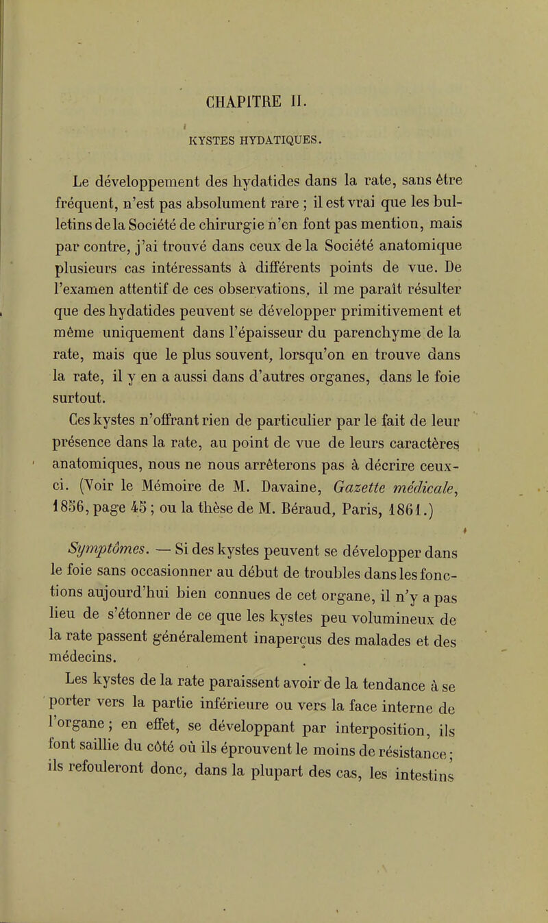 CHAPITRE 11. KYSTES HYDATIQUES. Le développement des hydatides dans la rate, sans être fréquent, n'est pas absolument rare ; il est vrai que les bul- letins delà Société de chirurgie n'en font pas mention, mais par contre, j'ai trouvé dans ceux delà Société anatomique plusieurs cas intéressants à différents points de vue. De l'examen attentif de ces observations, il me parait résulter que des hydatides peuvent se développer primitivement et même uniquement dans l'épaisseur du parenchyme de la rate, mais que le plus souvent, lorsqu'on en trouve dans la rate, il y en a aussi dans d'autres organes, dans le foie surtout. Ces kystes n'offrant rien de particulier par le fait de leur présence dans la rate, au point de vue de leurs caractères anatomiques, nous ne nous arrêterons pas à décrire ceux- ci. (Yoir le Mémoire de M. Davaine, Gazette médicale, 1856, page 45 ; ou la thèse de M. Béraud, Paris, 1861.) Symptômes. — Si des kystes peuvent se développer dans le foie sans occasionner au début de troubles dans les fonc- tions aujourd'hui bien connues de cet organe, il n'y a pas lieu de s'étonner de ce que les kystes peu volumineux de la rate passent généralement inaperçus des malades et des médecins. Les kystes de la rate paraissent avoir de la tendance à se porter vers la partie inférieure ou vers la face interne de l'organe; en effet, se développant par interposition, ils font saillie du côté où ils éprouvent le moins de résistance ; ils refouleront donc, dans la plupart des cas, les intestins