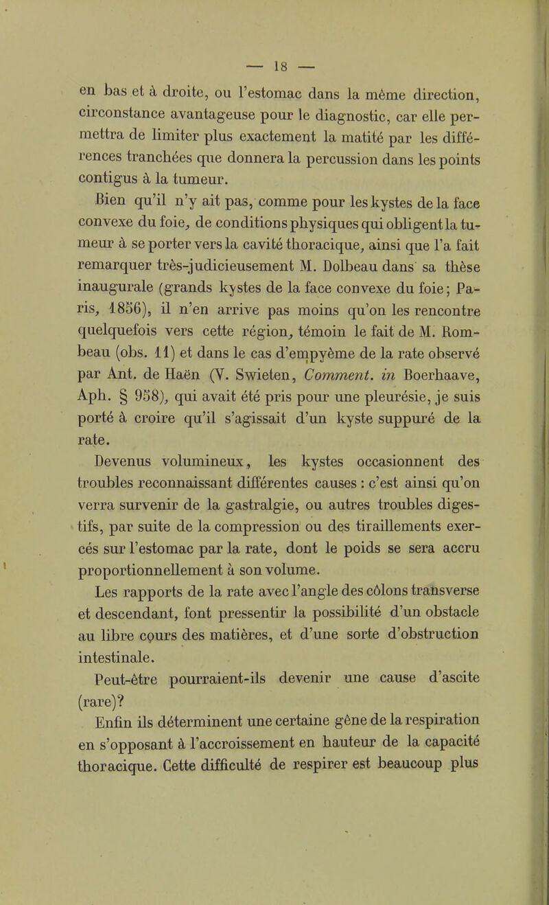 en bas et à droite, ou l'estomac dans la même direction, circonstance avantageuse pour le diagnostic, car elle per- mettra de limiter plus exactement la matité par les diffé- rences tranchées que donnera la percussion dans les points contigus à la tumeur. Bien qu'il n'y ait pas, comme pour les kystes delà face convexe du foie, de conditions physiques qui obligent la tu- meur à se porter vers la cavité thoracique, ainsi que l'a fait remarquer très-judicieusement M. Dolbeau dans sa thèse inaugurale (grands kystes de la face convexe du foie ; Pa- ris, 1856), il n'en arrive pas moins qu'on les rencontre quelquefois vers cette région, témoin le fait de M. Rom- beau (obs. 11) et dans le cas d'empyème de la rate observé par Ant. de Haën (V. Swieten, Comment, in Boerhaave, Aph. § 938), qui avait été pris pour une pleurésie, je suis porté à croire qu'il s'agissait d'un kyste suppuré de la rate. Devenus volumineux, les kystes occasionnent des troubles reconnaissant différentes causes : c'est ainsi qu'on verra survenir de la gastralgie, ou autres troubles diges- tifs, par suite de la compression ou des tiraillements exer- cés sur l'estomac par la rate, dont le poids se sera accru proportionnellement à son volume. Les rapports de la rate avec l'angle des côlons transverse et descendant, font pressentir la possibilité d'un obstacle au libre cours des matières, et d'une sorte d'obstruction intestinale. Peut-être pourraient-ils devenir une cause d'ascite (rare)? Enfin ils déterminent une certaine gêne de la respiration en s'opposant à l'accroissement en hauteur de la capacité thoracique. Cette difficulté de respirer est beaucoup plus