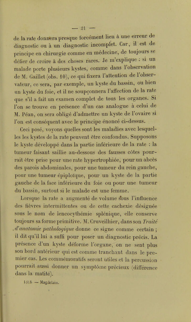 de la rate donnera presque forcément lieu à une erreur de diagnostic ou à un diagnostic incomplet. Car, il est de principe en chirurgie comme en médecine, de toujours se défier de croire à des choses rares. Je m'explique : si un malade porte plusieurs kystes, comme dans l'observation de M. Gaillet (obs. 10), ce qui fixera l'attention de l'obser- vateur, ce sera, par exemple, un kyste du bassin, ou bien un kyste du foie, et il ne soupçonnera l'affection de la rate que s'il a fait un examen complet de tous les organes. Si l'on se trouve en présence d'un cas analogue à celui de M. Péan, on sera obligé d'admettre un kyste de l'ovaire si l'on est conséquent avec le principe énoncé ci-dessus. Ceci posé, voyons quelles sont les maladies avec lesquel- les les kystes de la rate peuvent être confondus. Supposons le kyste développé dans la partie inférieure de la rate : la tumeur faisant saillie au-dessous des fausses côtes pour- rait être prise pour une rate hypertrophiée, pour un abcès des parois abdominales, pour une tumeur du rein gauche, pour une tumeur épiploïque, pour un kyste de la partie gauche de la face inférieure du foie ou pour une tumeur du bassin, surtout si le malade est une femme. Lorsque la rate a augmenté de volume s*ous l'influence des fièvres intermittentes ou de cette cachexie désignée sous le nom de lencocythémie splénique, elle conserve toujours sa forme primitive. M. Cruveilhier, dans son Traité .d'anatomie pathologique donne ce signe comme certain; il dit qu'il lui a suffi pour poser un diagnostic précis. La présence d'un kyste déforme l'organe, on ne sent plus son bord antérieur qui est comme tranchant dans le pre- mier cas. Les commémoratifs seront utiles et la percussion pourrait aussi donner un symptôme précieux (différence dans la matité). l des — Magdclaiu.