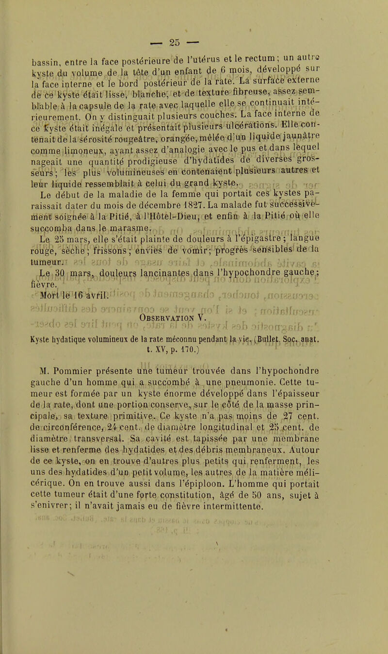 bassin, entre la face postérieure de l'utérus elle rectum; un autre kyste du volume de la tête d'un enfant de 6 mois, développe sur la face interne et le bord postérieur de la rate. La surface externe de ce kyste était lisse, blanche, et de texture fibreuse, assez sem- blable à la capsule de la rate avec laquelle elle se continuait inté- rieurement. On v distinguait plusieurs couches. La face interne de ce Kyste était inégale et présentait plusieurs ulcérations. Elle con- tenait de la sérosité rougeâtre, orangée, mêlée d'un liquide jaunâtre comme limoneux, ayant assez d'analogie avec le pus et dans lequel nageait une quantité prodigieuse d'hydatides de diverses gros- seurs; les plus volumineuses en contenaient plusieurs autres et leur liquide ressemblait à celui du grand kyste. Le début de la maladie de la femme qui portait ces kystes pa- raissait dater du mois de décembre 1827. La malade fut successive- ment soignée à la Pitié, à l'Hôtel-Dieu, et enfin à la Pitié où elle succomba dans le marasme. Le 25 mars, elle s'était plainte de douleurs à l'épigastre ; langue rouge, sèche; frissons; envies de vomir; progrès sensibles de la tumeurs 80J >s;<->1 ->U ....><: •)•:;'.,; \stlimobd£ •'•*.'/!.'. Le 30 mars, douleurs lancinantes dans l'hypochondre gauche ; Il 6VTC. Mort le 16 avril. Observation V. -19*(tO 881 8'Itl jff'ifj fin {ojm fil F>h R9J?^îI oiiiOWgsjib V,'. Kyste hydatique volumineux de la rate méconnu pendant la vie. (Ballet. Soc. anat. t. XV, p. 170.) M. Pommier présente une tumeur trouvée dans l'hypochondre gauche d'un homme qui a succombé à une pneumonie. Cette tu- meur est formée par un kyste énorme développé dans l'épaisseur de la rate, dont une portion conserve, sur le côté de la masse prin- cipale, sa texture primitive. Ce kyste n'a pas moins de 27 cent, de circonférence, 24 cent, de diamètre longitudinal et 25 cent, de diamètre transversal. Sa cavité est tapissée par une membrane lisse et renferme des hydatides et des débris membraneux. Autour de ce kyste, on en trouve d'autres plus petits qui renferment, les uns des hydatides d'un petit volume, les autres de la matière méli- cérique. On en trouve aussi dans l'épiploon. L'homme qui portait cette tumeur était d'une forte constitution, âgé de 50 ans, sujet à s'enivrer; il n'avait jamais eu de fièvre intermittente.