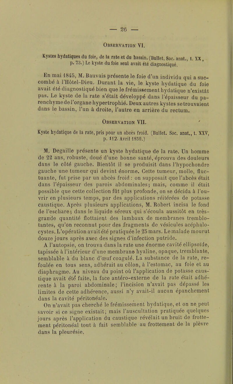 Observation VI. Kystes hydatiques du foie, de la rate et du bassin. (Bullet. Soc. anat., t. XX , p. 73.) Le kyste du foie seul avait été diagnostiqué. En mai 1845, M. Bauvais présente le foie d'un individu qui a suc- combé à l'Hôtel-Dieu. Durant la vie, le kyste hydatique du foie avait été diagnostiqué bien que le frémissement hydatique n'existât pas. Le kyste de la rate s'était développé dans l'épaisseur du pa- renchyme de l'organe hypertrophié. Deux autres kystes setrouvaient dans le bassin, l'un à droite, l'autre en arrière du rectum. Observation VII. Kyste hydatique de la rate, pris pour un abcès froid. (Bullet. Soc. anat., t. XXV, p. 112. Avril 1850.) M. Degaille présente un kyste hydatique de la rate. Un homme de 22 ans, robuste, doué d'une bonne santé, éprouva des douleurs dans le côté gauche. Bientôt il se produisit dans l'hypochondre gauche une tumeur qui devint énorme. Cette tumeur, molle, fluc- tuante, fut prise par un abcès froid : on supposait que l'abcès était dans l'épaisseur des parois abdominales; mais, comme il était possible que cette collection fût plus profonde, on se décida à l'ou- vrir en plusieurs temps, par des applications réitérées de potasse caustique. Après plusieurs applications, M. Boberl incisa le fond de l'eschare; dans le liquide séreux qui s'écoula aussitôt en très- grande quantité flottaient des lambaux de membranes tremblo- tantes, qu'on reconnut pour des fragments de vésicules acéphalo- cystes. L'opération avait été pratiquée le 25 mars. Le malade mourut douze jours après avec des signes d'infection putride. A l'autopsie, on trouva dans la rate une énorme cavité ellipsoïde, tapissée à l'intérieur d'une membrane hyaline, opaque, tremblante, semblable à du blanc d'oeuf coagulé. La substance de la rate, re- foulée en tous sens, adhérait au côlon, à l'estomac, au foie et au diaphragme. Au niveau du point où l'application de potasse caus- tique avait été faite, la face antéro-externe de la rate était adhé- rente à la paroi abdominale; l'incision n'avait pas dépassé les limites de cette adhérence, aussi n'y avait-il aucun épanchement dans la cavité péritonéale. On n'avait pas cherché le frémissement hydatique, et on ne. peut savoir si ce signe existait; mais l'auscultation pratiquée quelques jours après l'application du caustique révélait un bruit de frotte- ment péritonéal tout à fait semblable au frottement de la plèvre dans la pleurésie.