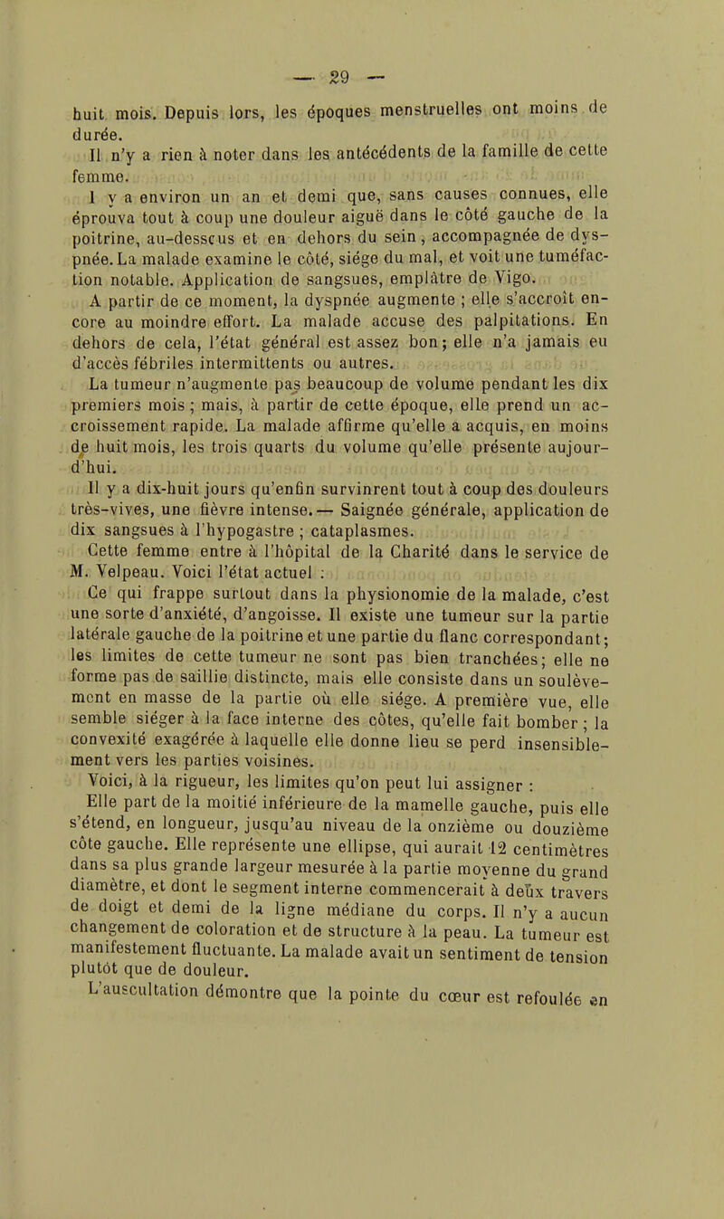 huit. mois. Depuis lors, les époques menstruelles ont moins de durée. Il n'y a rien à noter dans les antécédents de la famille de cette femme. I y a environ un an et demi que, sans causes connues, elle éprouva tout à coup une douleur aiguë dans le côté gauche de la poitrine, au-desscus et en dehors du sein, accompagnée de dys- pnée. La malade examine le côté, siège du mal, et voit une tuméfac- tion notable. Application de sangsues, emplâtre de Vigo. A partir de ce moment, la dyspnée augmente ; elle s'accroît en- core au moindre effort. La malade accuse des palpitations. En dehors de cela, l'état général est assez bon; elle n'a jamais eu d'accès fébriles intermittents ou autres. La tumeur n'augmente pas beaucoup de volume pendant les dix premiers mois ; mais, à partir de cette époque, elle prend un ac- croissement rapide. La malade affirme qu'elle a acquis, en moins de huit mois, les trois quarts du volume qu'elle présente aujour- d'hui. II y a dix-huit jours qu'enfin survinrent tout à coup des douleurs très-vives, une fièvre intense.— Saignée générale, application de dix sangsues à l'hypogastre ; cataplasmes. Cette femme entre à l'hôpital de la Charité dans le service de M. Velpeau. Voici l'état actuel : Ce qui frappe surtout dans la physionomie de la malade, c'est une sorte d'anxiété, d'angoisse. Il existe une tumeur sur la partie latérale gauche de la poitrine et une partie du flanc correspondant ; les limites de cette tumeur ne sont pas bien tranchées; elle ne forme pas de saillie distincte, mais elle consiste dans un soulève- ment en masse de la partie où elle siège. A première vue, elle semble siéger à la face interne des côtes, qu'elle fait bomber; la convexité exagérée à laquelle elle donne lieu se perd insensible- ment vers les parties voisines. Voici, à la rigueur, les limites qu'on peut lui assigner : Elle part de la moitié inférieure de la mamelle gauche, puis elle s'étend, en longueur, jusqu'au niveau de la onzième ou douzième côte gauche. Elle représente une ellipse, qui aurait 12 centimètres dans sa plus grande largeur mesurée à la partie moyenne du grand diamètre, et dont le segment interne commencerait à deux travers de doigt et demi de la ligne médiane du corps. Il n'y a aucun changement de coloration et de structure à la peau. La tumeur est manifestement fluctuante. La malade avait un sentiment de tension plutôt que de douleur. L'auscultation démontre que la pointe du cœur est refoulée en