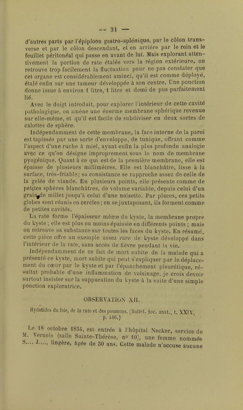 d'autres parts par l'épiploon gastro-splénique, par le côlon trans- verse et par le côlon descendant, et en arrière par le rein et le feuillet péritonéal qui passe en avant de lui. Mais explorant atten- tivement la portion de rate étalée vers la région extérieure, on retrouve trop facilement la fluctuation pour ne pas constater que cet organe est considérablement aminci, qu'il est comme déployé, étalé enfin sur une tumeur développée à son centre. Une ponction donne issue à environ 1 litre, 1 litre et demi de pus parfaitement lié. Avec le doigt introduit, pour explorer l'intérieur de cette cavité pathologique, on amène une énorme membrane sphérique revenue sur elle-même, et qu'il est facile de subdiviser en deux sortes de calottes de sphère. Indépendamment de cette membrane, la face interne de la paroi est tapissée par une sorte d'enveloppe, de tunique, offrant comme l'aspect d'une ruche à miel, ayant enfin la plus profonde analogie avec ce qu'on désigne improprement sous le nom de membrane pyogénique. Quant à ce qui est de la première membrane, elle est épaisse de plusieurs millimètres. Elle est blanchâtre, lisse à la surface, très-friable; sa consistance se rapproche assez de celle de la gelée de viande. En plusieurs points, elle présente comme de petites sphères blanchâtres, de volume variable, depuis celui d'un grain^de millet jusqu'à celui d'une noisette. Par places, ces petits globes sont réunis en cercles ; en se juxtaposant, ils forment comme de petites cavités. La rate forme l'épaisseur même du kyste, la membrane propre du kyste ; elle est plus ou moins épaissie en différents points ; mais on retrouve sa substance sur toutes les faces du kyste. En résumé, cette pièce offre un exemple assez rare de kyste développé dans l'intérieur de la rate, sans accès de fièvre pendant la vie. Indépendamment de ce fait de mort subite de la malade qui a présenté ce kyste, mort subite qui peut s'expliquer par le déplace- ment du cœur par le kyste et par l'épanchement pleurétique, ré- sultat probable d'une inflammation de voisinage, je crois devoir surtout insister sur la suppuration du kyste à la suite d'une simple ponction exploratrice. OBSERVATION XII. Hydatidcs du foie, de la rate et des poumons. (Bullet. Soc. anat., t. XXIX p. 406.) Le 18 octobre 1834, est entrée à l'hôpital Necker, service de M. Vernois (salle Sainte-Thérèse, no 10), une femme nommée b.... J...„ lingère, âgée de 30 ans. Cette malade n'accuse aucune I