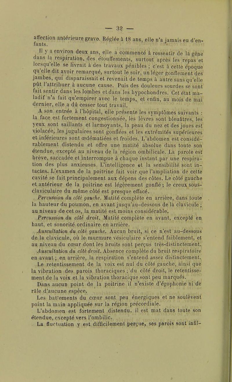 affection antérieure gravo. Réglée à 18 ans, elle n'a jamais eu d'en- fants. Il y a environ deux ans, elle a commencé à ressentir de la gêne dans la respiration, des étouffements, surtout après les repas et lorsqu'elle se livrait à des travaux pénibles ; c'est à cette époque qu'elle dit avoir remarqué, surtout le soir, un léger gonflement des jambes, qui disparaissait et revenait de temps à autre sans qu'elle pût l'attribuer à aucune cause. Puis des douleurs sourdes se sont fait sentir dans les lombes et dans les hypochondres. Cet état ma- ladif n'a fait qu'empirer avec le temps, et enfin, au mois de mai dernier, elle a dû cesser tout travail. A son entrée à l'hôpital, elle présente les symptômes suivants : la face est fortement congestionnée, les lèvres sont bleuâtres, les yeux sont saillants et larmoyants, l'a peau du nez et des joues est violacée, les jugulaires sont gonflées et les extrémités supérieures et inférieures sont œdématiées et froides. L'abdomen est considé- rablement distendu et offre une matité absolue dans toute son étendue, excepté au niveau de l'a, région ombilicale. La parole est brève, saccadée et interrompue à chaque instant par une respira- tion des plus anxieuses. L'intelligence et la sensibilité sont in- tactes. L'examen de la poitrine fait voir que l'ampliation de celte cavité se fait principalement aux dépens des côtes. Le côté gauche et antérieur de la poitrine est légèrement gonflé ; le creux sous- claviculaire du même côté est presque effacé. Percussion du côté gauche. Matité complète en arrière, dans toute la hauteur du poumon, en avant jusqu'au-dessous de la clavicule ; au niveau de cet os, la matité est moins considérable. Percussion du côté droit. Matité complète en avant, excepté en haut, et sonorité ordinaire en arrière. Auscultation du côté gauche. Aucun bruit, si ce n'est au-dessous de la clavicule, où le murmure vésiculaire s'entend faiblement, et au niveau du cœur dont les bruits sont perçus très-distinctement. Auscultation du côté droit. Absence complète du bruit respiratoire en avant; en arrière, la respiration s'entend assez distinctement. Le retentissement de la voix est nul du côté gauche, ainsi que la vibration des parois thoraciques ; du côté droit, le retentisse- ment de la voix et la vibration thoracique sont peu marqués. Dans aucun point de la poitrine il n'existe d'égophonie ni de râle d'aucune espèce. Les battements du cœur sont peu énergiques et ne soulèvent point la main appliquée sur la région précordiale. L'abdomen est fortement distendu, il est mat dans toute son étendue, excepté vers l'ombilic. La fluctuation y est difficilement perçue, ses parois sont infil-