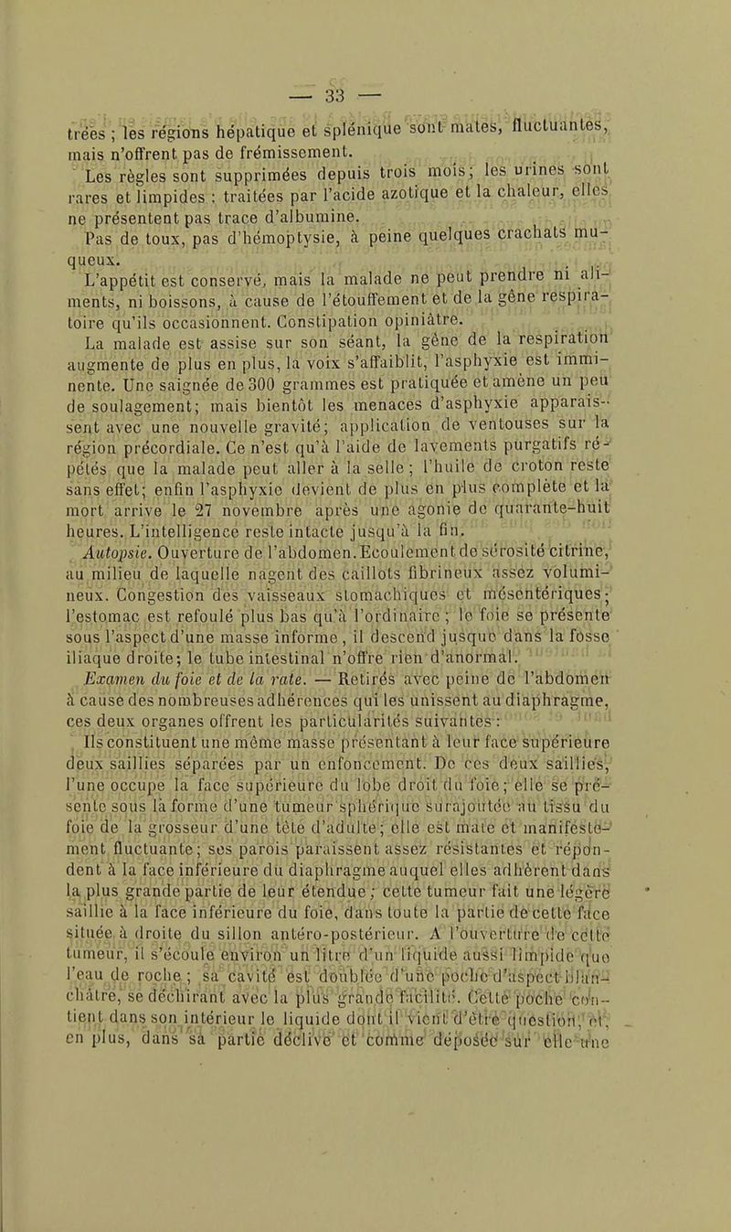 trées ; les régions hépatique el splénique sont mates, fluctuantes, mais n'offrent pas de frémissement. Les règles sont supprimées depuis trois mois; les urines sont rares et limpides : traitées par l'acide azotique et la chaleur, elles ne présentent pas trace d'albumine. Pas de toux, pas d'hémoptysie, à peine quelques crachats mu- queux. L'appétit est conservé, mais la malade ne peut prendre ni ali- ments, ni boissons, à cause de l'étouffement et de la gêne respira- toire qu'ils occasionnent. Constipation opiniâtre. La malade est assise sur son séant, la gène de la respiration augmente de plus en plus, la voix s'affaiblit, l'asphyxie est immi- nente. Une saignée de 300 grammes est pratiquée et amène un peu de soulagement; mais bientôt les menaces d'asphyxie apparais- sent avec une nouvelle gravité; application de ventouses sur la région précordiale. Ce n'est qu'à l'aide de lavements purgatifs ré- pétés que la malade peut aller à la selle; l'huile de croton reste sans effet; enfin l'asphyxie devient de plus en plus complète et la mort arrive le 27 novembre après une agonie de quarante-huit heures. L'intelligence reste intacte jusqu'à la fin. Autopsie. Ouverture de l'abdomen.Ecoulementde sérosité citrine, au milieu de laquelle nagent des caillots fibrineux assez volumi- neux. Congestion des vaisseaux stomachiques et mésentériques; l'estomac est refoulé plus bas qu'à l'ordinaire ; le foie se présente sous l'aspect d'une masse informe, il descend jusque dans la fosse iliaque droite; le tube intestinal n'offre rien d'anormal. Examen du foie el de la rate. — Retirés avec peine de l'abdomen à cause des nombreuses adhérences qui les unissent au diaphragme, ces deux organes offrent les particularités suivantes : Us constituent une même masse présentant à leur l'ace supérieure deux saillies séparées par un enfoncement. De ces deux saillies, l'une occupe la face supérieure du lobe droit du foie; elle se pré- sente sous làforme d'une tumeur spWrhjife' surajoutée au tissu du foie de la grosseur d'une tète d'adulte; elle est maie et manifeste- ment fluctuante; ses parois paraissent assez résistantes et répon- dent à la face inférieure du diaphragme auquel elles adhèrent dans la plus grande partie de leur étendue; cette tumeur fait une légère saillie à la face inférieure du foie, dans toute la partie de cette face située à droite du sillon antéro-ppstérieur. A l'ou\erture de colle tumeur, il s'écoule environ un litre d'un liquide aussi limpide que l'eau de roche; sa cavité est doublée d'une poche d'aspect blan- châtre, se déchirant avec la plus grande facilité. Cette poche con- tient dans son intérieur le liquide dont il \ienE d'èlie question, oi. en plus, dans sa partie dédiVe et comme déposée sur elle une