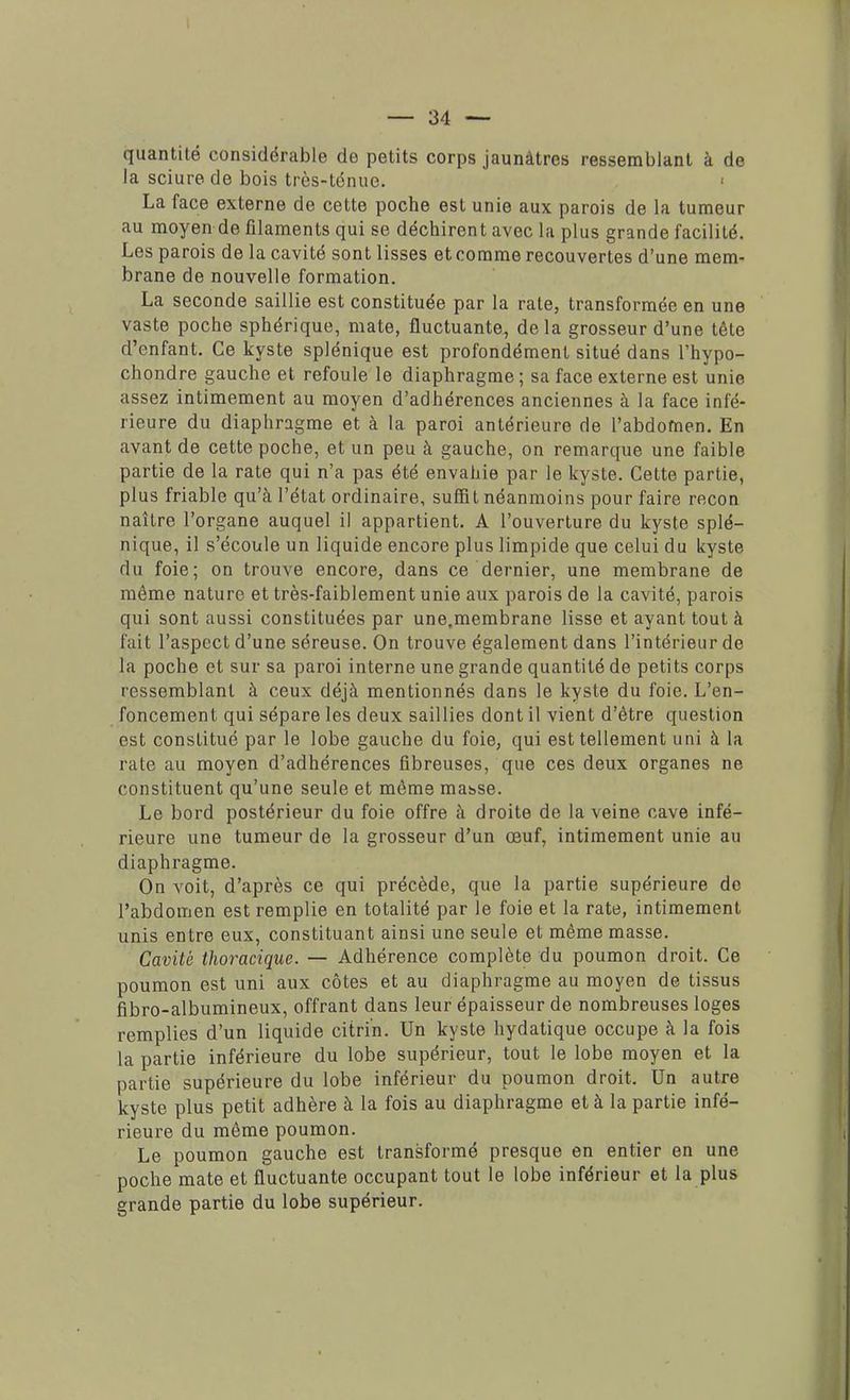 quantité considérable de petits corps jaunâtres ressemblant à de la sciure de bois très-ténue. ■ La face externe de cette poche est unie aux parois de la tumeur au moyen de filaments qui se déchirent avec la plus grande facilité. Les parois de la cavité sont lisses et comme recouvertes d'une mem- brane de nouvelle formation. La seconde saillie est constituée par la rate, transformée en une vaste poche sphérique, mate, fluctuante, delà grosseur d'une tête d'enfant. Ce kyste splénique est profondément situé dans l'hypo- chondre gauche et refoule le diaphragme; sa face externe est unie assez intimement au moyen d'adhérences anciennes à la face infé- rieure du diaphragme et à la paroi antérieure de l'abdomen. En avant de cette poche, et un peu à gauche, on remarque une faible partie de la rate qui n'a pas été envahie par le kyste. Cette partie, plus friable qu'à l'état ordinaire, suffit néanmoins pour faire recon naître l'organe auquel il appartient. A l'ouverture du kyste splé- nique, il s'écoule un liquide encore plus limpide que celui du kyste du foie; on trouve encore, dans ce dernier, une membrane de même nature et très-faiblement unie aux parois de la cavité, parois qui sont aussi constituées par une,membrane lisse et ayant tout à fait l'aspect d'une séreuse. On trouve également dans l'intérieur de la poche et sur sa paroi interne une grande quantité de petits corps ressemblant à ceux déjà mentionnés dans le kyste du foie. L'en- foncement qui sépare les deux saillies dont il vient d'être question est constitué par le lobe gauche du foie, qui est tellement uni à la rate au moyen d'adhérences fibreuses, que ces deux organes ne constituent qu'une seule et même masse. Le bord postérieur du foie offre à droite de la veine cave infé- rieure une tumeur de la grosseur d'un œuf, intimement unie au diaphragme. On voit, d'après ce qui précède, que la partie supérieure de l'abdomen est remplie en totalité par le foie et la rate, intimement unis entre eux, constituant ainsi une seule et même masse. Cavité thoracique. — Adhérence complète du poumon droit. Ce poumon est uni aux côtes et au diaphragme au moyen de tissus fibro-albumineux, offrant dans leur épaisseur de nombreuses loges remplies d'un liquide citri'n. Un kyste hydatique occupe à la fois la partie inférieure du lobe supérieur, tout le lobe moyen et la partie supérieure du lobe inférieur du poumon droit. Un autre kyste plus petit adhère à la fois au diaphragme et à la partie infé- rieure du même poumon. Le poumon gauche est transformé presque en entier en une poche mate et fluctuante occupant tout le lobe inférieur et la plus grande partie du lobe supérieur.