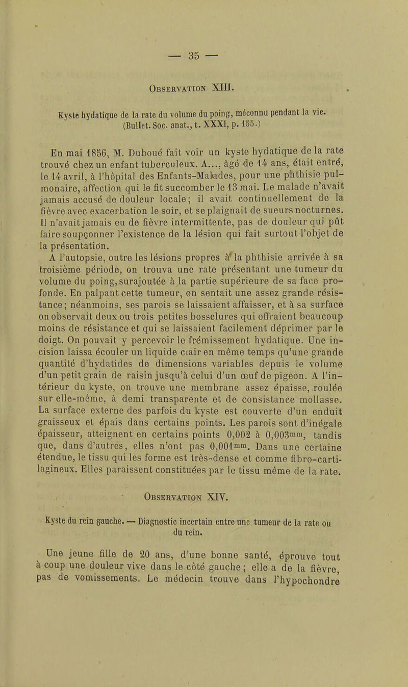 Observation XIII. Kyste hydatique de la rate du volume du poing, méconnu pendant la vie. (BulIet.Soc. anat.,t. XXXI, p. 155.) En mai 1856, M. Duboué fait voir un kyste hydatique de la rate trouvé chez un enfant tuberculeux. A..., âgé de 14 ans, était entré, le 14 avril, à l'hôpital des Enfants-Malades, pour une phthisie pul- monaire, affection qui le fit succomber le 13 mai. Le malade n'avait jamais accusé de douleur locale; il avait continuellement de la fièvre avec exacerbation le soir, et se plaignait de sueurs nocturnes. Il n'avait jamais eu de fièvre intermittente, pas de douleur qui pût faire soupçonner l'existence de la lésion qui fait surtout l'objet de la présentation. A l'autopsie, outre les lésions propres à* la phthisie arrivée à sa troisième période, on trouva une rate présentant une tumeur du volume du poing, surajoutée à la partie supérieure de sa face pro- fonde. En palpant cette tumeur, on sentait une assez grande résis- tance; néanmoins, ses parois se laissaient affaisser, et à sa surface on observait deux ou trois petites bosselures qui offraient beaucoup moins de résistance et qui se laissaient facilement déprimer par le doigt. On pouvait y percevoir le frémissement hydatique. Une in- cision laissa écouler un liquide ciair en même temps qu'une grande quantité d'hydatides de dimensions variables depuis le volume d'un petit grain de raisin jusqu'à celui d'un œuf de pigeon. A l'in- térieur du kyste, on trouve une membrane assez épaisse, roulée sur elle-même, à demi transparente et de consistance mollasse. La surface externe des parfois du kyste est couverte d'un enduit graisseux et épais dans certains points. Les parois sont d'inégale épaisseur, atteignent en certains points 0,002 à 0,003mm, tandis que, dans d'autres, elles n'ont pas 0,001mm. Dans une certaine étendue, le tissu qui les forme est très-dense et comme fibro-carti- lagineux. Elles paraissent constituées par le tissu même de la rate. Observation XIV. Kyste du rein gauche. — Diagnostic incertain entre une tumeur de la rate ou du rein. Une jeune fille de 20 ans, d'une bonne santé, éprouve tout à coup une douleur vive dans le côté gauche ; elle a de la fièvre, pas de vomissements. Le médecin trouve dans l'hypochondre'