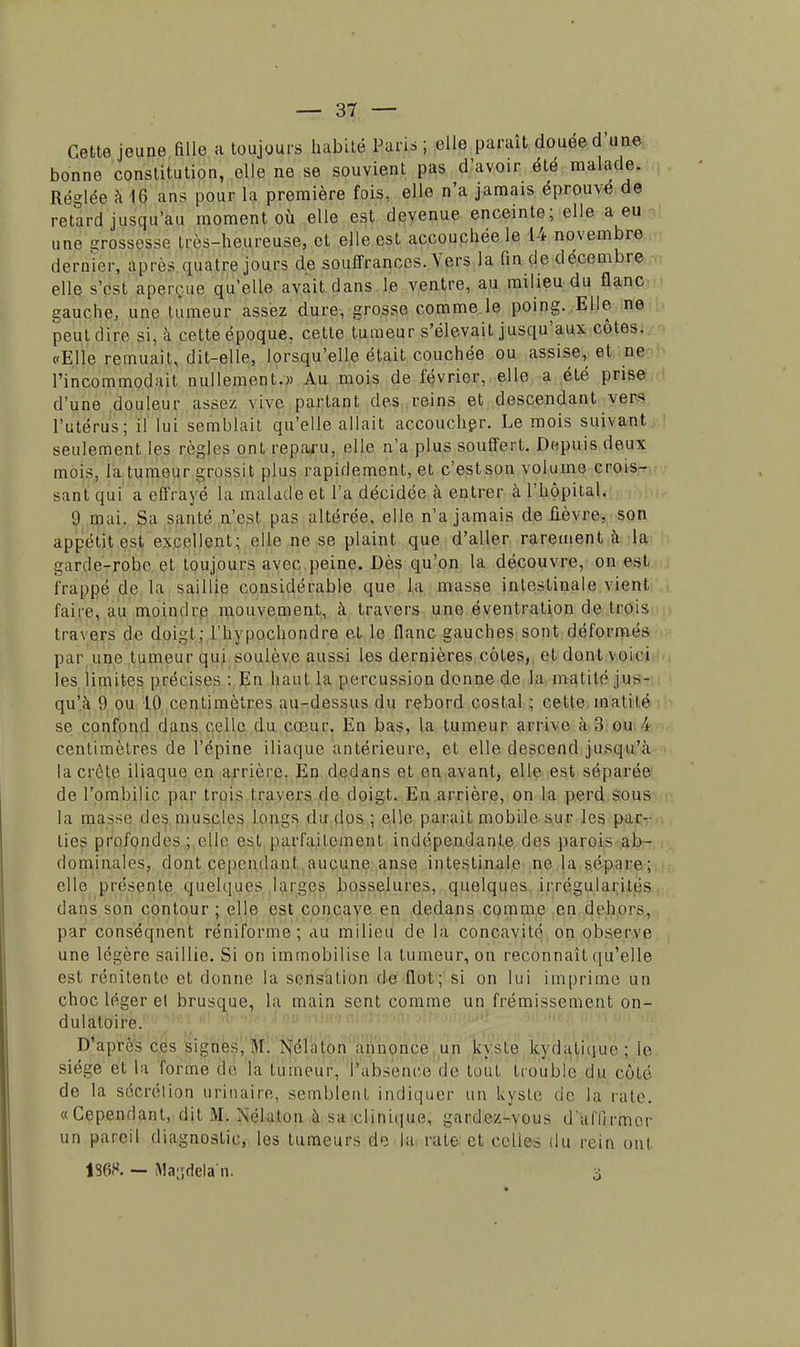 Cette jeune fille a toujours habité Pan* ; elle paraît douée d'une bonne constitution, elle ne se souvient pas d'avoir été malade. Réglée à 16 ans pour l'a première fois, elle n'a jamais éprouve de retard jusqu'au moment où elle est devenue enceinte; elle a eu une grossisse très-heureuse, et elle est accouchée le 14 novembre dernier, après quatre jours de souffrances. Vers la fin de décembre elle s'est aperçue qu'elle avait dans le ventre, au milieu du flanc gauche, une tumeur assez dure, grosse comme le poing. Elle ne peut dire si, à cette époque, cette tumeur s'élevait jusqu'aux côtes. «Elle remuait, dit-elle, lorsqu'elle était couchée ou assise, et ne l'incommodait nullement.» Au mois de février, elle a été prise d'une douleur assez vive partant des reins et descendant vers l'utérus; il lui semblait qu'elle allait accoucher. Le mois suivant seulement les règles ont reparu, elle n'a plus souffert. Depuis deux mois, la tumeur grossit plus rapidement, et c'estson volume crois- sant qui a effrayé la malade et l'a décidée à entrer à l'hôpital. 9 mai. Sa santé n'est pas altérée, elle n'a jamais de fièvre, son appétit est excellent; elle ne se plaint que d'aller rarement à la garde-robe et toujours avec peine. Dès qu'on la découvre, on est frappé de la saillie considérable que la masse intestinale vient faire, au moindre mouvement, à travers une éventration de trois travers de doigt; l'hypochondre et le flanc gauches sont déformés par une tumeur qui soulève aussi les dernières côtes,, et dont voici les limites précises : En haut la percussion donne de la matité jus- qu'à 9 ou 10 centimètres au-dessus du rebord costal ; cette mat i lé se confond dans celle du coeur. En bas, la tumeur arrive à 3 ou 4 centimètres de l'épine iliaque antérieure, et elle descend jusqu'à la crête iliaque en arrière. En dedans et en avant, elle est séparée de l'ombilic par trois travers de doigt. En arrière, on la perd sous la masse des muscles longs du dos ; elle parait mobile sur les par- lies profondes; elle est parfaitement indépendante des parois ab- dominales, dont cependant aucune anse intestinale ne la sépare; elle présente quelques larges bosselures, quelques irrégularités dans son contour; elle est concave en dedans comme en dehors, par conséqnent réniforme ; au milieu de la concavité on observe une légère saillie. Si on immobilise la tumeur, on reconnaît qu'elle est rénitente et donne la sensation de flot; si on lui imprime un choc léger et brusque, la main sent comme un frémissement on- dulatoire. D'après ces signes, M. Nélaton annonce un kyste kydaliijur ; (e siège et la forme de la tumeur, PàWnete de tout trouble du côté de la sécrétion urinaire, semblent indiquer un kyste de la rate. «Cependant, dit M. Nélaton à sa clinique, gardez-vous d'affirmer un pareil diagnostic, les tumeurs de la rate et celles du rein ont 136S. — Ma-ïdelan.