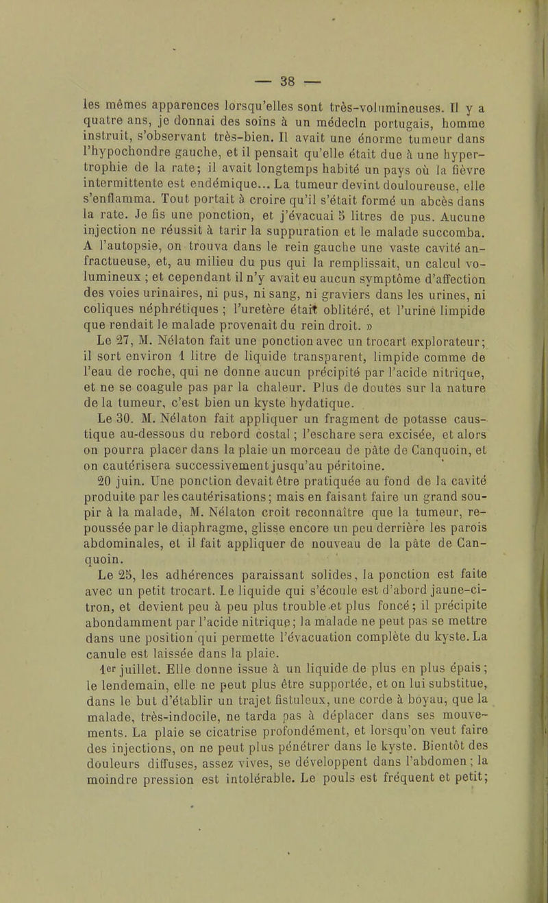 les mêmes apparences lorsqu'elles sont très-volumineuses. I) y a quatre ans, je donnai des soins à un médecin portugais, homme instruit, s'observant très-bien. Il avait une énorme tumeur dans l'hypochondre gauche, et il pensait qu'elle était due à une hyper- trophie de la rate; il avait longtemps habité un pays où la fièvre intermittente est endémique... La tumeur devint douloureuse, elle s'enflamma. Tout portait à croire qu'il s'était formé un abcès dans la rate. Je fis une ponction, et j'évacuai 5 litres de pus. Aucune injection ne réussit à tarir la suppuration et le malade succomba. A l'autopsie, on trouva dans le rein gauche une vaste cavité an- fractueuse, et, au milieu du pus qui la remplissait, un calcul vo- lumineux ; et cependant il n'y avait eu aucun symptôme d'affection des voies urinaires, ni pus, ni sang, ni graviers dans les urines, ni coliques néphrétiques ; l'uretère était oblitéré, et l'urine limpide que rendait le malade provenait du rein droit. » Le 27, M. Nélaton fait une ponction avec un trocart explorateur; il sort environ 1 litre de liquide transparent, limpide comme de l'eau de roche, qui ne donne aucun précipité par l'acide nitrique, et ne se coagule pas par la chaleur. Plus de doutes sur la nature de la tumeur, c'est bien un kyste hydatique. Le 30. M. Nélaton fait appliquer un fragment de potasse caus- tique au-dessous du rebord costal ; l'eschare sera excisée, et alors on pourra placer dans la plaie un morceau de pâte de Canquoin, et on cautérisera successivement jusqu'au péritoine. 20 juin. Une ponction devait être pratiquée au fond de la cavité produite par les cautérisations ; mais en faisant faire un grand sou- pir à la malade, M. Nélaton croit reconnaître que la tumeur, re- poussée par le diaphragme, glisse encore un peu derrière les parois abdominales, et il fait appliquer de nouveau de la pâte de Can- quoin. Le 25, les adhérences paraissant solides, la ponction est faite avec un petit trocart. Le liquide qui s'écoule est d'abord jaune-ci- tron, et devient peu à peu plus trouble et plus foncé; il précipite abondamment par l'acide nitrique; la malade ne peut pas se mettre dans une position qui permette l'évacuation complète du kyste. La canule est laissée dans la plaie. 1er juillet. Elle donne issue à un liquide de plus en plus épais; le lendemain, elle ne peut plus être supportée, et on lui substitue, dans le but d'établir un trajet fistuleux, une corde à boyau, que la malade, très-indocile, ne tarda pas à déplacer dans ses mouve- ments. La plaie se cicatrise profondément, et lorsqu'on veut faire des injections, on ne peut plus pénétrer dans le kyste. Bientôt des douleurs diffuses, assez vives, se développent dans l'abdomen ; la moindre pression est intolérable. Le pouls est fréquent et petit;